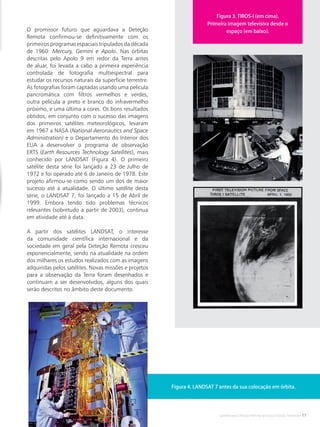 Satélites para Deteção Remota aplicada à Gestão Territorial • 11
O promissor futuro que aguardava a Deteção
Remota confirmou-se definitivamente com os
primeiros programas espaciais tripulados da década
de 1960: Mercury, Gemini e Apolo. Nas órbitas
descritas pelo Apolo 9 em redor da Terra antes
de aluar, foi levada a cabo a primeira experiência
controlada de fotografia multiespectral para
estudar os recursos naturais da superfície terrestre.
As fotografias foram captadas usando uma película
pancromática com filtros vermelhos e verdes,
outra película a preto e branco do infravermelho
próximo, e uma última a cores. Os bons resultados
obtidos, em conjunto com o sucesso das imagens
dos primeiros satélites meteorológicos, levaram
em 1967 a NASA (National Aeronautics and Space
Administration) e o Departamento do Interior dos
EUA a desenvolver o programa de observação
ERTS (Earth Resources Technology Satellites), mais
conhecido por LANDSAT (Figura 4). O primeiro
satélite desta série foi lançado a 23 de Julho de
1972 e foi operado até 6 de Janeiro de 1978. Este
projeto afirmou-se como sendo um dos de maior
sucesso até à atualidade. O último satélite desta
série, o LANDSAT 7, foi lançado a 15 de Abril de
1999. Embora tendo tido problemas técnicos
relevantes (sobretudo a partir de 2003), continua
em atividade até à data.
A partir dos satélites LANDSAT, o interesse
da comunidade científica internacional e da
sociedade em geral pela Deteção Remota cresceu
exponencialmente, sendo na atualidade na ordem
dos milhares os estudos realizados com as imagens
adquiridas pelos satélites. Novas missões e projetos
para a observação da Terra foram desenhados e
continuam a ser desenvolvidos, alguns dos quais
serão descritos no âmbito deste documento.
Figura 3. TIROS-I (em cima).
Primeira imagem televisiva desde o
espaço (em baixo).
Figura 4. LANDSAT 7 antes da sua colocação em órbita.
 