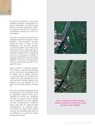 Satélites para Deteção Remota aplicada à Gestão Territorial • 17
O pixel tem geralmente uma forma
quadrada, pelo que o comprimento no
terreno equivalente a um lado do pixel
define a resolução espacial do sensor.
A resolução espacial de um sensor é
normalmente expressa em metros ou
metros/pixel.
São vários os fatores que determinam a
resolução espacial de um sensor remoto
(distância sensor-superfície terrestre,
ângulo de visão e campo de visão
instantâneo). No caso dos sensores
a bordo de satélites, estes fatores são
praticamente fixos, razão pela qual a
resolução espacial pode ser considerada
constante, sempre que o ângulo de
visão não seja grande. Por exemplo, a
resolução espacial do sensor do satélite
GEOEYE-1 é de 1,64 m em visão vertical
(nadir) mas a 28º passa a ser de 2 m, ou
seja 22% menor.
Quanto maior é a resolução espacial,
isto é menor a superfície representada
por um único pixel, mais pequenos são
os objetos que se podem distinguir
na área de estudo. Por exemplo, uma
imagem com uma resolução de 0,5 m/
pixel permitirá distinguir objetos mais
pequenos que uma imagem de 2 m/
pixel, como se pode observar na Figura
12.
Para que um objeto homogéneo possa
ser detectado, o seu tamanho tem de
ser geralmente igual ou maior que a
superfície de terreno que representa
um pixel. Se o objeto é menor, poderá
não ser detectado e o sensor registará
um valor correspondente à média de
tudo o que exista no interior da área
correspondente ao respectivo pixel.
No entanto, em alguns casos objetos
menores são detectados pelo facto da
sua refletância ser a dominante dentro
da superfície do pixel.
Figura 12. Imagens com distinta resolução
espacial: 2 m/pixel (em cima) face a 0,5 m/pixel
(em baixo). Fonte: SATELMAC.
 