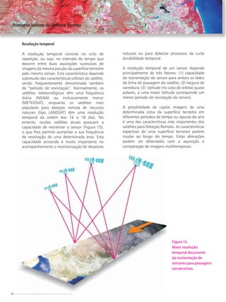 20 • Satélites para Deteção Remota aplicada à Gestão Territorial
Resolução temporal
A resolução temporal consiste no ciclo de
repetição, ou seja, no intervalo de tempo que
decorre entre duas aquisições sucessivas de
imagens da mesma porção da superfície terrestre
pelo mesmo sensor. Esta característica depende
sobretudo das características orbitais do satélite,
sendo frequentemente denominada também
de “período de revisitação”. Normalmente, os
satélites meteorológicos têm uma frequência
diária (NOAA) ou inclusivamente menor
(METEOSAT), enquanto os satélites mais
populares para deteção remota de recursos
naturais (tipo LANDSAT) têm uma resolução
temporal da ordem dos 16 a 18 dias. No
entanto, muitos satélites atuais possuem a
capacidade de reorientar o sensor (Figura 15),
o que lhes permite aumentar a sua frequência
de revisitação de uma determinada área. Esta
capacidade acrescida é muito importante no
acompanhamento e monitorização de desastres
naturais ou para detectar processos de curta
durabilidade temporal.
A resolução temporal de um sensor depende
principalmente de três fatores: (1) capacidade
de reorientação do sensor para ambos os lados
da linha de passagem do satélite; (2) largura de
varredura; (3) latitude (no caso de órbitas quase
polares, a uma maior latitude corresponde um
menor período de revisitação do sensor).
A possibilidade de captar imagens de uma
determinada zona da superfície terrestre em
diferentes períodos de tempo ou épocas do ano
é uma das características más importantes dos
satélites para Deteção Remota. As características
espectrais de uma superfície terrestre podem
mudar ao longo do tempo. Estas alterações
podem ser detectadas com a aquisição e
comparação de imagens multitemporais.
Principios básicos da Deteção Remota
Figura 15.
Maior resolução
temporal decorrente
da reorientação de
sensores para passagens
consecutivas.
 