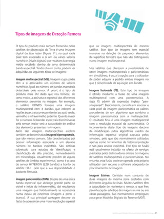Satélites para Deteção Remota aplicada à Gestão Territorial • 21
Tipos de imagens de Deteção Remota
O tipo de produto mais comum fornecido pelos
satélites de observação da Terra é uma imagem
digital do tipo raster (Figura 11), na qual cada
pixel tem associado a si um ou vários valores
numéricos(níveisdigitais)queresultamdaenergia
média recebida dentro de uma determinada
banda espectral. Tendo isto em conta, podem ser
adquiridas os seguintes tipos de imagens:
Imagem multiespectral (MS). Imagem cujos pixéis
têm a si associados um número de valores
numéricos igual ao número de bandas espectrais
detectáveis pelo sensor. A priori, é o tipo de
produto mais útil dado que nos fornece, de
certo modo, a assinatura espectral dos diferentes
elementos presentes na imagem. Por exemplo,
o satélite IKONOS fornece uma imagem
multiespectral com 4 bandas que cobrem as
regiões espectrais correspondentes ao azul, verde,
vermelho e infravermelho próximo. Quanto maior
for o número de bandas espectrais discriminadas
pelo sensor, maior será a capacidade de análise
dos elementos presentes na imagem.
Além das imagens multiespectrais existem
tambémasdenominadasimagenshiperespectrais,
que são menos comuns. São caracterizadas por
possuir informação associada a um elevado
número de bandas espectrais. São obtidas
sobretudo para estudos de identificação e
classificação de alta precisão, nomeadamente
em mineralogia. Atualmente provêm de alguns
satélites de âmbito experimental, como é o caso
do sensor HYPERION (220 bandas) a bordo do
satélite EO-1, pelo que a sua disponibilidade é
bastante limitada.
Imagem pancromática (PAN). Dispõe de uma única
banda espectral que abrange grande parte do
visível e início do infravermelho, daí resultando
uma imagem que habitualmente se representa
numa escala de cinzentos (imagem a preto e
branco). A sua principal vantagem decorre do
facto de apresentar uma maior resolução espacial
que as imagens multiespectrais do mesmo
satélite. Este tipo de imagens tem especial
interesse na deteção de pequenos elementos
da superfície terrestre que não são distinguíveis
numa imagem multiespectral.
Nos satélites que oferecem a possibilidade de
obter imagens multiespectrais e pancromáticas
em simultâneo, é usual a opção para o utilizador
de poder adquirir a pedido ambas imagens no
que é denominada de aquisição em Bundle.
Imagem fusionada (PS). Este tipo de imagem
é obtido mediante a fusão de uma imagem
multiespectral com uma pancromática. A
sigla PS advém da expressão inglesa “pan-
sharpened”. Basicamente, consiste em associar a
cada pixel da imagem pancromática os valores
procedentes de um algoritmo que combina a
imagem pancromática com a multiespectral.
O resultado final é uma imagem multiespectral
com a resolução espacial da pancromática. O
inconveniente deste tipo de imagens decorre
da modificação pelos algoritmos usados da
informação espectral original captada pelos
sensores, pelo que são normalmente utilizadas
apenas como ferramentas de fotointerpretação
e não para análise espectral. Este tipo de fusão
está usualmente incluído na oferta de serviços
prestados pelos distribuidores oficiais de imagens
de satélites multiespectrais e pancromáticas. No
entanto, esta fusão pode ser operada pelo próprio
utilizador com recurso a software adequado de
processamento de imagem.
Imagem Estéreo. Consiste num conjunto de
duas imagens da mesma zona captadas com
diferentes ângulos de visão. Muitos satélites têm
a capacidade de reorientar o sensor, o que lhes
permite captar este tipo de imagens numa ou em
várias passagens. São normalmente empregues
para gerar Modelos Digitais do Terreno (MDT).
 