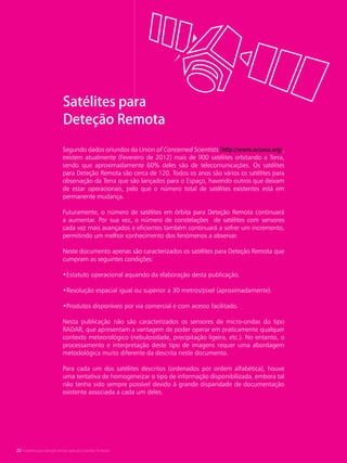 22 • Satélites para Deteção Remota aplicada à Gestão Territorial
Segundo dados oriundos da Union of Concerned Scientists (http://www.ucsusa.org),
existem atualmente (Fevereiro de 2012) mais de 900 satélites orbitando a Terra,
sendo que aproximadamente 60% deles são de telecomunicações. Os satélites
para Deteção Remota são cerca de 120. Todos os anos são vários os satélites para
observação da Terra que são lançados para o Espaço, havendo outros que deixam
de estar operacionais, pelo que o número total de satélites existentes está em
permanente mudança.
Futuramente, o número de satélites em órbita para Deteção Remota continuará
a aumentar. Por sua vez, o número de constelações de satélites com sensores
cada vez mais avançados e eficientes também continuará a sofrer um incremento,
permitindo um melhor conhecimento dos fenómenos a observar.
Neste documento apenas são caracterizados os satélites para Deteção Remota que
cumpram as seguintes condições:
•Estatuto operacional aquando da elaboração desta publicação.
•Resolução espacial igual ou superior a 30 metros/pixel (aproximadamente).
•Produtos disponíveis por via comercial e com acesso facilitado.
Nesta publicação não são caracterizados os sensores de micro-ondas do tipo
RADAR, que apresentam a vantagem de poder operar em praticamente qualquer
contexto meteorológico (nebulosidade, precipitação ligeira, etc.). No entanto, o
processamento e interpretação deste tipo de imagens requer uma abordagem
metodológica muito diferente da descrita neste documento.
Para cada um dos satélites descritos (ordenados por ordem alfabética), houve
uma tentativa de homogeneizar o tipo de informação disponibilizada, embora tal
não tenha sido sempre possível devido à grande disparidade de documentação
existente associada a cada um deles.
Satélites para
Deteção Remota
22 • Satélites para deteção remota aplicada à Gestão Territorial
 