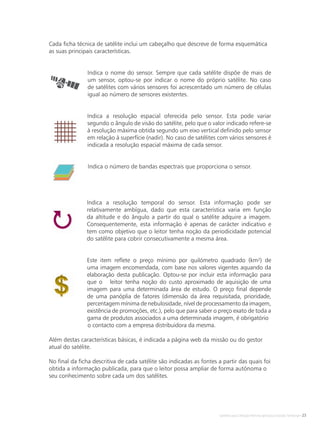 Satélites para Deteção Remota aplicada à Gestão Territorial • 23
Indica o nome do sensor. Sempre que cada satélite dispõe de mais de
um sensor, optou-se por indicar o nome do próprio satélite. No caso
de satélites com vários sensores foi acrescentado um número de células
igual ao número de sensores existentes.
Indica a resolução espacial oferecida pelo sensor. Esta pode variar
segundo o ângulo de visão do satélite, pelo que o valor indicado refere-se
à resolução máxima obtida segundo um eixo vertical definido pelo sensor
em relação à superfície (nadir). No caso de satélites com vários sensores é
indicada a resolução espacial máxima de cada sensor.
Indica o número de bandas espectrais que proporciona o sensor.
Indica a resolução temporal do sensor. Esta informação pode ser
relativamente ambígua, dado que esta característica varia em função
da altitude e do ângulo a partir do qual o satélite adquire a imagem.
Consequentemente, esta informação é apenas de carácter indicativo e
tem como objetivo que o leitor tenha noção da periodicidade potencial
do satélite para cobrir consecutivamente a mesma área.
Este item reflete o preço mínimo por quilómetro quadrado (km²) de
uma imagem encomendada, com base nos valores vigentes aquando da
elaboração desta publicação. Optou-se por incluir esta informação para
que o leitor tenha noção do custo aproximado de aquisição de uma
imagem para uma determinada área de estudo. O preço final depende
de uma panóplia de fatores (dimensão da área requisitada, prioridade,
percentagem mínima de nebulosidade, nível de processamento da imagem,
existência de promoções, etc.), pelo que para saber o preço exato de toda a
gama de produtos associados a uma determinada imagem, é obrigatório 	
	 o contacto com a empresa distribuidora da mesma.
Além destas características básicas, é indicada a página web da missão ou do gestor
atual do satélite.
No final da ficha descritiva de cada satélite são indicadas as fontes a partir das quais foi
obtida a informação publicada, para que o leitor possa ampliar de forma autónoma o
seu conhecimento sobre cada um dos satélites.
Cada ficha técnica de satélite inclui um cabeçalho que descreve de forma esquemática
as suas principais características.
 
