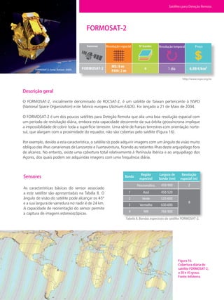 30 • Satélites para Deteção Remota aplicada à Gestão Territorial
FORMOSAT-2
Descrição geral
O FORMOSAT-2, inicialmente denominado de ROCSAT-2, é um satélite de Taiwan pertencente à NSPO
(National Space Organization) e de fabrico europeu (Astrium-EADS). Foi lançado a 21 de Maio de 2004.
O FORMOSAT-2 é um dos poucos satélites para Deteção Remota que alia uma boa resolução espacial com
um período de revisitação diária, embora esta capacidade decorrente da sua órbita geossíncrona implique
a impossibilidade de cobrir toda a superfície terrestre. Uma série de franjas terrestres com orientação norte-
sul, que alargam com a proximidade do equador, não são cobertas pelo satélite (Figura 16).
Por exemplo, devido a esta característica, o satélite só pode adquirir imagens com um ângulo de visão muito
oblíquo das ilhas canarienses de Lanzarote e Fuerteventura, ficando as restantes ilhas deste arquipélago fora
de alcance. No entanto, existe uma cobertura total relativamente à Península Ibérica e ao arquipélago dos
Açores, dos quais podem ser adquiridas imagens com uma frequência diária.
Sensores
As características básicas do sensor associado
a este satélite são apresentadas na Tabela 8. O
ângulo de visão do satélite pode alcançar os 45º
e a sua largura de varredura no nadir é de 24 km.
A capacidade de reorientação do sensor permite
a captura de imagens estereoscópicas.
Tabela 8. Bandas espectrais do satélite FORMOSAT-2.
Figura 16.
Cobertura diária do
satélite FORMOSAT-2,
a 30 e 45 graus.
Fonte: Infoterra.
http://www.nspo.org.tw
FORMOSAT-2. Fonte: Astrium –EADS.
Satélites para Deteção Remota
Banda
Região
espectral
Largura de
banda (nm)
Resolução
espacial (m)
Pancromático
Azul
Verde
Vermelho
NIR
1
2
3
4
450-520
520-600
630-690
760-900
450-900 2
8
Resolução espacial Resolução temporal Preço
1 dia
 