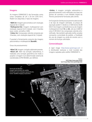 Satélites para Deteção Remota aplicada à Gestão Territorial • 31
Imagens
As imagens FORMOSAT-2 são fornecidas como
cenas completas de 24 x 24 km (576 km²).
Podem ser adquiridos 3 tipos de imagens:
•B&W 2m: Imagem pancromática com resolução
espacial de 2 m/pixel.
•Multispectral 8m: Imagem multiespectral com
resolução espacial de 8 m/pixel, com 4 bandas
(azul, verde, vermelho e NIR).
•Colour 2m: Composição colorida composta por
3 bandas, com resolução espacial de 2 m/pixel.
É possível o fornecimento conjunto das imagens
pancromática e multiespectral (Bundle).
Graus de processamento:
•Nível 1A: Imagem corrigida radiometricamente.
•Nível 2A: Além da correção radiométrica, é
realizada uma correção geométrica de modo a
projetar a imagem num determinado sistema de
coordenadas (UTM WGS84, por defeito).
•Ortho: A imagem corrigida radiométrica e
geometricamente é orto-retificada com base em
pontos de controlo e num Modelo Digital do
Terreno previamente fornecido pelo cliente.
Emfunçãodoníveldeprocessamentoselecionado
e do tipo de imagem solicitada, os preços de
aquisição podem ir desde os 3.500 €/cena (6,08
€/km²) da imagem a preto/branco ou da imagem
multiespectral (nível 1A ou 2A), até aos 4.600 €/
cena (7,99 €/km²) da composição colorida orto-
retificada. São também aplicadas tarifas variadas
consoante a prioridade do pedido, a finalidade
do uso da imagem ou ainda de acordo com o
número de licenças solicitadas.
Comercialização
A Spot Image http://www.spotimage.com é
o distribuidor exclusivo a nível mundial das
imagens captadas pelo satélite FORMOSAT-2.
Fontes:
NSPO http://www.nspo.org.tw
Spot Image http://www.spotimage.com
Satélites para Deteção Remota • FORMOSAT-2
Península de Gibraltar.
Imagem pancromática do satélite
Formosat-2 com resolução espacial de 2m.
Fonte: Satellite Imaging Corporation.
 