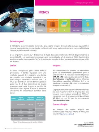 34 • Satélites para Deteção Remota aplicada à Gestão Territorial
Fontes IKONOS:
GEOEYE http://www.geoeye.com
e-GEOS http://www.e-geos.it
IKONOS
Ikonos. Fonte: GeoEye.
http://www.geoeye.com
Descrição geral
O IKONOS foi o primeiro satélite comercial a proporcionar imagens de muito alta resolução espacial (1 m
no canal pancromático e 4 m nas bandas multiespectrais), o que supôs um importante marco na história da
Observação da Terra desde o Espaço.
O seu lançamento ocorreu a 24 de Setembro de 1999, depois de uma tentativa falhada de pôr em órbita o
sensor IKONOS-1. As suas imagens começaram a ser comercializadas a 1 de Janeiro de 2000. O proprietário
atual deste satélite é a companhia GeoEye. O satélite gira em redor da Terra numa órbita heliossíncrona a 681
km de altura.
Sensor
O sensor transportado pelo satélite IKONOS
proporciona 4 bandas espectrais com una
resolução espacial de 4 m/pixel e uma banda
pancromática com resolução espacial de 1 m/
pixel. A largura de varredura no nadir é de 11,3
km, o que permite um período de revisitação que
pode ir de 3 a 5 dias, dependendo do ângulo
empregue para captar imagens e também da
latitude da zona a registar. A Tabela 10 apresenta
um resumo das características espectrais deste
sensor.
Tabela 10. Bandas espectrais do satélite IKONOS.
Imagens
As características das imagens são exatamente
iguais às anteriormente apresentadas para o
satélite GEOEYE-1, no que diz respeito à tipologia
(PAN, MS e PS) e ao grau de processamento (Geo,
GeoProfessional e GeoStereo1), com a diferença
da resolução espacial do IKONOS ser de 1 m na
banda pancromática e PS, e de 4 m no caso das
imagens multiespectrais.
Os preços praticados são sensivelmente inferiores
aos das imagens GEOEYE-1. O preço-base das
imagens encomendadas vai desde os 20 $/km²
no caso do nível de processamento Geo, até aos
45 $/km² no caso do nível de processamento
GeoStereo Precision.
Comercialização
As imagens do satélite IKONOS são
comercializadas na Europa e Norte de África pela
e-GEOS http://www.e-geos.it.
Satélites para Deteção Remota
Banda
Região
espectral
Largura de
banda (nm)
Resolução
espacial (m)
Pancromático
Azul
Verde
Vermelho
NIR
1
2
3
4
445-516
505-595
632-698
757-853
526-929
0,82 (nadir)
1 (a 26º)
3,28 (nadir)
4 (a 26º)
Resolução espacial Resolução temporal Preço
3 a 5 dias
 