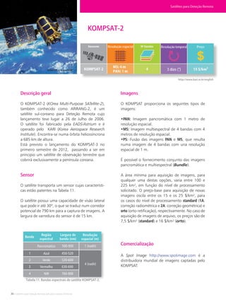 36 • Satélites para Deteção Remota aplicada à Gestão Territorial
KOMPSAT-2
Descrição geral
O KOMPSAT-2 (KOrea Multi-Purpose SATellite-2),
também conhecido como ARIRANG-2, é um
satélite sul-coreano para Deteção Remota cujo
lançamento teve lugar a 26 de Julho de 2006.
O satélite foi fabricado pela EADS/Astrium e é
operado pelo KARI (Korea Aerospace Research
Institute). Encontra-se numa órbita heliossíncrona
a 685 km de altura.
Está previsto o lançamento do KOMPSAT-3 no
primeiro semestre de 2012, passando a ser em
principio um satélite de observação terrestre que
cobrirá exclusivamente a península coreana.
Sensor
O satélite transporta um sensor cujas característi-
cas estão patentes na Tabela 11.
O satélite possui uma capacidade de visão lateral
que pode ir até 30º, o que se traduz num corredor
potencial de 790 km para a captura de imagens. A
largura de varredura do sensor é de 15 km.
Imagens
O KOMPSAT proporciona os seguintes tipos de
imagens:
•PAN: Imagem pancromática com 1 metro de
resolução espacial.
•MS: Imagem multiespectral de 4 bandas com 4
metros de resolução espacial.
•PS: Fusão das imagens PAN e MS, que resulta
numa imagem de 4 bandas com una resolução
espacial de 1 m.
É possível o fornecimento conjunto das imagens
pancromática e multiespectral (Bundle).
A área mínima para aquisição de imagens, para
qualquer uma destas opções, varia entre 100 e
225 km², em função do nível de processamento
solicitado. O preço-base para aquisição de novas
imagens oscila entre os 15 e os 25 $/km², para
os casos do nível de processamento standard (1A:
correção radiométrica e 2A: correção geométrica) e
orto (orto-retificação), respectivamente. No caso de
aquisição de imagens de arquivo, os preços são de
7,5 $/km² (standard) e 16 $/km² (orto).
Comercialização
A Spot Image http://www.spotimage.com é a
distribuidora mundial de imagens captadas pelo
KOMPSAT.
Tabela 11. Bandas espectrais do satélite KOMPSAT-2.
KOMPSAT-2. Fonte: KARI.
http://www.kari.re.kr/english
Satélites para Deteção Remota
Banda
Região
espectral
Largura de
banda (nm)
Resolução
espacial (m)
Pancromático
Azul
Verde
Vermelho
NIR
1
2
3
4
450-520
520-600
630-690
760-900
500-900 1 (nadir)
4 (nadir)
Resolução espacial Resolução temporal Preço
3 dias (*)
 