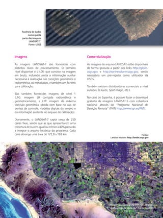 Satélites para Deteção Remota aplicada à Gestão Territorial • 39
Imagens
As imagens LANDSAT-7 são fornecidas com
distintos níveis de processamento. O primeiro
nível disponível é o L0R, que consiste na imagem
em bruto, incluindo ainda a informação auxiliar
necessária à realização das correções geométrica e
radiométrica, os metadados, e também um ficheiro
para calibração.
São também fornecidas imagens de nível 1
(L1G: imagem L0 corrigida radiométrica e
geometricamente, e L1T: imagem de máxima
precisão geométrica obtida com base no uso de
pontos de controle, modelos digitais do terreno e
da informação existente no arquivo de calibração).
Diariamente, o LANDSAT-7 capta cerca de 250
cenas fixas, sendo que as que apresentarem uma
coberturadenuvensigualouinferiora40%passarão
a integrar o arquivo histórico do programa. Cada
cena abrange uma área de 172,8 x 183 km.
Comercialização
As imagens de arquivo LANDSAT estão disponíveis
de forma gratuita a partir dos links http://glovis.
usgs.gov e http://earthexplorer.usgs.gov, sendo
necessário um pré-registo como utilizador da
USGS.
Também existem distribuidores comerciais a nível
europeu (e-Geos, Spot Image, etc.).
No caso de Espanha, é possível fazer o download
gratuito de imagens LANDSAT-5 com cobertura
nacional através do “Programa Nacional de
Deteção Remota” (PNT) http://www.ign.es/PNT/.
Fontes:
Landsat Missions http://landat.usgs.gov
Imagem fusionada LANDSAT-7 (15 m/pixel).
Composição de “falsa cor”. Fonte: GeoVAR.
Ausência de dados
numa quarta
parte das imagens
LANDSAT-7.
Fonte: USGS
 