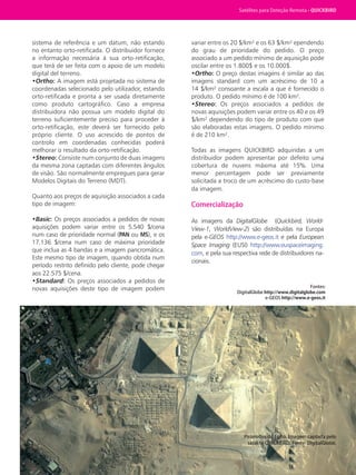 Satélites para Deteção Remota aplicada à Gestão Territorial • 41
sistema de referência e um datum, não estando
no entanto orto-retificada. O distribuidor fornece
a informação necessária à sua orto-retificação,
que terá de ser feita com o apoio de um modelo
digital del terreno.
•Ortho: A imagem está projetada no sistema de
coordenadas selecionado pelo utilizador, estando
orto-retificada e pronta a ser usada diretamente
como produto cartográfico. Caso a empresa
distribuidora não possua um modelo digital do
terreno suficientemente preciso para proceder à
orto-retificação, este deverá ser fornecido pelo
próprio cliente. O uso acrescido de pontos de
controlo em coordenadas conhecidas poderá
melhorar o resultado da orto-retificação.
•Stereo: Consiste num conjunto de duas imagens
da mesma zona captadas com diferentes ângulos
de visão. São normalmente empregues para gerar
Modelos Digitais do Terreno (MDT).
Quanto aos preços de aquisição associados a cada
tipo de imagem:
•Basic: Os preços associados a pedidos de novas
aquisições podem variar entre os 5.540 $/cena
num caso de prioridade normal (PAN ou MS), e os
17.136 $/cena num caso de máxima prioridade
que inclua as 4 bandas e a imagem pancromática.
Este mesmo tipo de imagem, quando obtida num
período restrito definido pelo cliente, pode chegar
aos 22.575 $/cena.
•Standard: Os preços associados a pedidos de
novas aquisições deste tipo de imagem podem
variar entre os 20 $/km² e os 63 $/km² ependendo
do grau de prioridade do pedido. O preço
associado a um pedido mínimo de aquisição pode
oscilar entre os 1.800$ e os 10.000$.
•Ortho: O preço destas imagens é similar ao das
imagens standard com um acréscimo de 10 a
14 $/km² consoante a escala a que é fornecido o
produto. O pedido mínimo é de 100 km².
•Stereo: Os preços associados a pedidos de
novas aquisições podem variar entre os 40 e os 49
$/km² dependendo do tipo de produto com que
são elaboradas estas imagens. O pedido mínimo
é de 210 km².
Todas as imagens QUICKBIRD adquiridas a um
distribuidor podem apresentar por defeito uma
cobertura de nuvens máxima até 15%. Uma
menor percentagem pode ser previamente
solicitada a troco de um acréscimo do custo-base
da imagem.
Comercialização
As imagens da DigitalGlobe (Quickbird, World-
View-1, WorldView-2) são distribuídas na Europa
pela e-GEOS http://www.e-geos.it e pela European
Space Imaging (EUSI) http://www.euspaceimaging.
com, e pela sua respectiva rede de distribuidores na-
cionais.
Fontes:
DigitalGlobe http://www.digitalglobe.com
e-GEOS http://www.e-geos.it 
Pirâmides do Egito. Imagem captada pelo
satélite QUICKBIRD. Fonte: DigitalGlobe.
Satélites para Deteção Remota • QUICKBIRD
 