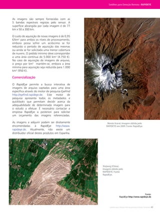 Satélites para Deteção Remota aplicada à Gestão Territorial • 43
As imagens são sempre fornecidas com as
5 bandas espectrais registas pelo sensor. A
superfície abrangida por cada imagem é de 77
km x 50 a 300 km.
O custo de aquisição de novas imagens é de 0,95
€/km² para ambos os níveis de processamento,
embora possa sofrer um acréscimo se for
reduzido o período de aquisição das mesmas
ou ainda se for solicitada uma menor cobertura
de nuvens. O pedido mínimo deve corresponder
a uma área contínua de 5.000 km² (4.750 €).
No caso de aquisição de imagens de arquivo,
o preço por km² mantém-se, embora a área
mínima para aquisição seja reduzida para 1.000
km² (950 €).
Comercialização
O RapidEye permite a busca interativa de
imagens de arquivo captadas para uma área
específica através do motor de pesquisa EyeFind
http://eyefind.rapideye.de. Este motor de
pesquisa apresenta todos os metadados e
quicklooks que permitam decidir acerca da
adequabilidade de determinada imagem para
o estudo a efetuar. É necessário contactar a
empresa RapidEye a posteriori para solicitar
um orçamento das imagens referenciadas.
As imagens a adquirir podem ser diretamente
encomendadas à RapidEye http://www.
rapideye.de. Atualmente, não existe um
distribuidor oficial destes produtos em Espanha.
Fonte:
RapidEye http://www.rapideye.de
Monte Ararat. Imagem obtida pelo
RAPIDEYE em 2009. Fonte: RapidEye.
Xinjiang (China).
Imagem obtida pelo
RAPIDEYE. Fonte:
RapidEye.
Satélites para Deteção Remota • RAPIDEYE
 