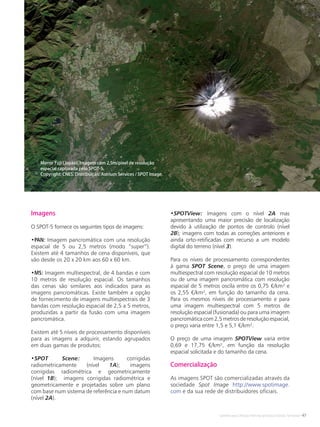 Satélites para Deteção Remota aplicada à Gestão Territorial • 47
Imagens
O SPOT-5 fornece os seguintes tipos de imagens:
•PAN: Imagem pancromática com una resolução
espacial de 5 ou 2,5 metros (modo “super”).
Existem até 4 tamanhos de cena disponíveis, que
vão desde os 20 x 20 km aos 60 x 60 km.
•MS: Imagem multiespectral, de 4 bandas e com
10 metros de resolução espacial. Os tamanhos
das cenas são similares aos indicados para as
imagens pancromáticas. Existe também a opção
de fornecimento de imagens multiespectrais de 3
bandas com resolução espacial de 2,5 a 5 metros,
produzidas a partir da fusão com uma imagem
pancromática.
Existem até 5 níveis de processamento disponíveis
para as imagens a adquirir, estando agrupados
em duas gamas de produtos:
•SPOT Scene: Imagens corrigidas
radiometricamente (nível 1A); imagens
corrigidas radiométrica e geometricamente
(nível 1B); imagens corrigidas radiométrica e
geometricamente e projetadas sobre um plano
com base num sistema de referência e num datum
(nível 2A).
•SPOTView: Imagens com o nível 2A mas
apresentando uma maior precisão de localização
devido à utilização de pontos de controlo (nível
2B); imagens com todas as correções anteriores e
ainda orto-retificadas com recurso a um modelo
digital do terreno (nível 3).
Para os níveis de processamento correspondentes
à gama SPOT Scene, o preço de uma imagem
multiespectral com resolução espacial de 10 metros
ou de uma imagem pancromática com resolução
espacial de 5 metros oscila entre os 0,75 €/km² e
os 2,55 €/km², em função do tamanho da cena.
Para os mesmos níveis de processamento e para
uma imagem multiespectral com 5 metros de
resolução espacial (fusionada) ou para uma imagem
pancromáticacom2,5metrosderesoluçãoespacial,
o preço varia entre 1,5 e 5,1 €/km².
O preço de uma imagem SPOTView varia entre
0,69 e 17,75 €/km², em função da resolução
espacial solicitada e do tamanho da cena.
Comercialização
As imagens SPOT são comercializadas através da
sociedade Spot Image http://www.spotimage.
com e da sua rede de distribuidores oficiais.
Monte Fuji (Japão). Imagem com 2,5m/pixel de resolução
espacial capturada pelo SPOT-5.
Copyright: CNES. Distribuição: Astrium Services / SPOT Image.
 
