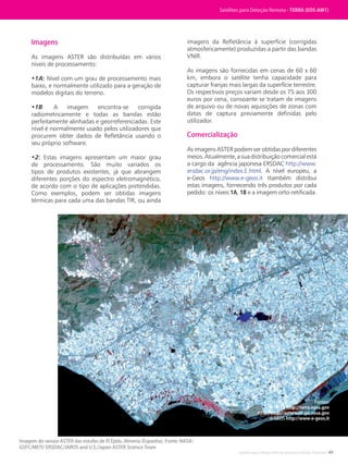 Satélites para Deteção Remota aplicada à Gestão Territorial • 49
Imagens
As imagens ASTER são distribuídas em vários
níveis de processamento:
•1A: Nível com um grau de processamento mais
baixo, e normalmente utilizado para a geração de
modelos digitais do terreno.
•1B: A imagem encontra-se corrigida
radiometricamente e todas as bandas estão
perfeitamente alinhadas e georreferenciadas. Este
nível é normalmente usado pelos utilizadores que
procurem obter dados de Refletância usando o
seu próprio software.
•2: Estas imagens apresentam um maior grau
de processamento. São muito variados os
tipos de produtos existentes, já que abrangem
diferentes porções do espectro eletromagnético,
de acordo com o tipo de aplicações pretendidas.
Como exemplos, podem ser obtidas imagens
térmicas para cada uma das bandas TIR, ou ainda
imagens da Refletância à superfície (corrigidas
atmosfericamente) produzidas a partir das bandas
VNIR.
As imagens são fornecidas em cenas de 60 x 60
km, embora o satélite tenha capacidade para
capturar franjas mais largas da superfície terrestre.
Os respectivos preços variam desde os 75 aos 300
euros por cena, consoante se tratam de imagens
de arquivo ou de novas aquisições de zonas com
datas de captura previamente definidas pelo
utilizador.
Comercialização
As imagens ASTER podem ser obtidas por diferentes
meios.Atualmente,asuadistribuiçãocomercialestá
a cargo da agência japonesa ERSDAC http://www.
ersdac.or.jp/eng/index.E.html. A nível europeu, a
e-Geos http://www.e-geos.it ttambém distribui
estas imagens, fornecendo três produtos por cada
pedido: os níveis 1A, 1B e a imagem orto-retificada.
Satélites de Teledetección
Imagem do sensor ASTER das estufas de El Ejido, Almeria (Espanha). Fonte: NASA/
GSFC/METI/ ERSDAC/JAROS and U.S./Japan ASTER Science Team
Satélites para Deteção Remota • TERRA (EOS-AM1)
Fontes:
NASA http://terra.nasa.gov
ASTER http://asterweb.jpl.nasa.gov
e-GEOS http://www-e-geos.it
 