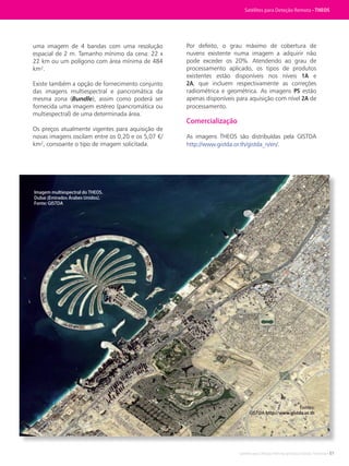 Satélites para Deteção Remota aplicada à Gestão Territorial • 51
uma imagem de 4 bandas com uma resolução
espacial de 2 m. Tamanho mínimo da cena: 22 x
22 km ou um polígono com área mínima de 484
km².
Existe também a opção de fornecimento conjunto
das imagens multiespectral e pancromática da
mesma zona (Bundle), assim como poderá ser
fornecida uma imagem estéreo (pancromática ou
multiespectral) de uma determinada área.
Os preços atualmente vigentes para aquisição de
novas imagens oscilam entre os 0,20 e os 5,07 €/
km², consoante o tipo de imagem solicitada.
Por defeito, o grau máximo de cobertura de
nuvens existente numa imagem a adquirir não
pode exceder os 20%. Atendendo ao grau de
processamento aplicado, os tipos de produtos
existentes estão disponíveis nos níveis 1A e
2A, que incluem respectivamente as correções
radiométrica e geométrica. As imagens PS estão
apenas disponíveis para aquisição com nível 2A de
processamento.
Comercialização
As imagens THEOS são distribuídas pela GISTDA
http://www.gistda.or.th/gistda_n/en/.
Fontes:
GISTDA http://www.gistda.or.th
Imagem multiespectral do THEOS.
Dubai (Emirados Árabes Unidos).
Fonte: GISTDA
Satélites para Deteção Remota • THEOS
 