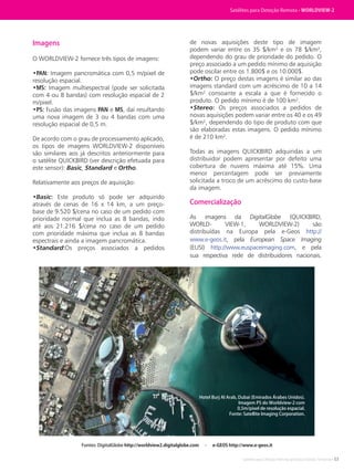 Satélites para Deteção Remota aplicada à Gestão Territorial • 53
Imagens
O WORLDVIEW-2 fornece três tipos de imagens:
•PAN: Imagem pancromática com 0,5 m/pixel de
resolução espacial.
•MS: Imagem multiespectral (pode ser solicitada
com 4 ou 8 bandas) com resolução espacial de 2
m/pixel.
•PS: Fusão das imagens PAN e MS, daí resultando
uma nova imagem de 3 ou 4 bandas com uma
resolução espacial de 0,5 m.
De acordo com o grau de processamento aplicado,
os tipos de imagens WORLDVIEW-2 disponíveis
são similares aos já descritos anteriormente para
o satélite QUICKBIRD (ver descrição efetuada para
este sensor): Basic, Standard e Ortho.
Relativamente aos preços de aquisição:
•Basic: Este produto só pode ser adquirido
através de cenas de 16 x 14 km, a um preço-
base de 9.520 $/cena no caso de um pedido com
prioridade normal que inclua as 8 bandas, indo
até aos 21.216 $/cena no caso de um pedido
com prioridade máxima que inclua as 8 bandas
espectrais e ainda a imagem pancromática.
•Standard:Os preços associados a pedidos
de novas aquisições deste tipo de imagem
podem variar entre os 35 $/km² e os 78 $/km²,
dependendo do grau de prioridade do pedido. O
preço associado a um pedido mínimo de aquisição
pode oscilar entre os 1.800$ e os 10.000$.
•Ortho: O preço destas imagens é similar ao das
imagens standard com um acréscimo de 10 a 14
$/km² consoante a escala a que é fornecido o
produto. O pedido mínimo é de 100 km².
•Stereo: Os preços associados a pedidos de
novas aquisições podem variar entre os 40 e os 49
$/km², dependendo do tipo de produto com que
são elaboradas estas imagens. O pedido mínimo
é de 210 km².
Todas as imagens QUICKBIRD adquiridas a um
distribuidor podem apresentar por defeito uma
cobertura de nuvens máxima até 15%. Uma
menor percentagem pode ser previamente
solicitada a troco de um acréscimo do custo-base
da imagem.
Comercialização
As imagens da DigitalGlobe (QUICKBIRD,
WORLD- VIEW-1, WORLDVIEW-2) são
distribuídas na Europa pela e-Geos http://
www.e-geos.it, pela European Space Imaging
(EUSI) http://www.euspaceimaging.com, e pela
sua respectiva rede de distribuidores nacionais.
Fontes: DigitalGlobe http://worldview2.digitalglobe.com - e-GEOS http://www.e-geos.it
Hotel Burj Al Arab, Dubai (Emirados Árabes Unidos).
Imagem PS do Worldview-2 com
0,5m/pixel de resolução espacial.
Fonte: Satellite Imaging Corporation.
Satélites para Deteção Remota • WORLDVIEW-2
 