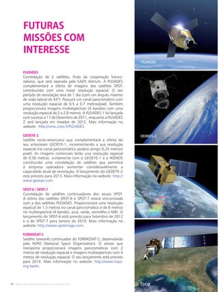 54 • Satélites para Deteção Remota aplicada à Gestão Territorial
PLEIADES
Constelação de 2 satélites, fruto da cooperação franco-
italiana, que será operada pela EADS Astrium. A PLEIADES
complementará a oferta de imagens dos satélites SPOT,
contribuindo com uma maior resolução espacial. O seu
período de revisitação será de 1 dia (com um ângulo máximo
de visão lateral de 43º). Possuirá um canal pancromático com
uma resolução espacial de 0,5 a 0,7 metros/pixel. Também
proporcionará imagens multiespectrais (4 bandas) com uma
resolução espacial de 2 a 2,8 metros. A PLEIADES-1 foi lançada
com sucesso a 17 de Dezembro de 2011, enquanto a PLEIADES
2 será lançada em meados de 2012. Mais informação no
website: http://smsc.cnes.fr/PLEIADES.
GEOEYE-2
Satélite norte-americano que complementará a oferta do
seu antecessor GEOEYE-1, incrementando a sua resolução
espacial (no canal pancromático poderá atingir 0,25 metros/
pixel). As imagens comerciais terão una resolução espacial
de 0,50 metros. Juntamente com o GEOEYE-1 e o IKONOS
constituirão uma constelação de satélites que permitirá
à empresa operadora aumentar consideravelmente a
capacidade atual de revisitação. O lançamento do GEOEYE-2
está previsto para 2013. Mais informação no website: http://
www.geoeye.com.
SPOT-6 / SPOT-7
Constelação de satélites continuadores dos atuais SPOT.
A órbita dos satélites SPOT-6 e SPOT-7 estará sincronizada
com a dos satélites PLEIADES. Proporcionará uma resolução
espacial de 1,5 metros no canal pancromático e de 6 metros
no multiespectral (4 bandas: azul, verde, vermelho e NIR). O
lançamento do SPOT-6 está previsto para Setembro de 2012
e o do SPOT-7 para Janeiro de 2014. Mais informação no
website: http://www.spotimage.com.
FORMOSAT-5
Satélite taiwanês continuador do FORMOSAT-2, desenvolvido
pela NSPO (National Space Organization). O sensor que
transporta proporcionará imagens pancromáticas com 2
metros de resolução espacial e imagens multiespectrais com 4
metros de resolução espacial. O seu lançamento está previsto
para 2014. Mais informação no website: http://www.nspo.
org.tw/en.
FUTURAS
MISSÕES COM
INTERESSE
LDCM
SENTINEL-2
DEIMOS-2
PLEIADES
 