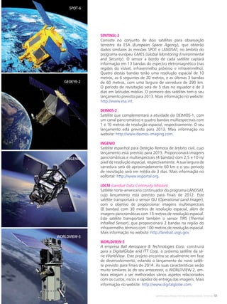 Satélites para Deteção Remota aplicada à Gestão Territorial • 55
SENTINEL-2
Consiste no conjunto de dois satélites para observação
terrestre da ESA (European Space Agency), que obterão
dados similares às missões SPOT e LANDSAT, no âmbito do
programa europeu GMES (Global Monitoring Environmental
and Security). O sensor a bordo de cada satélite captará
informação em 13 bandas do espectro eletromagnético (nas
regiões do visível, infravermelho próximo e infravermelho).
Quatro destas bandas terão uma resolução espacial de 10
metros, as 6 seguintes de 20 metros, e as últimas 3 bandas
de 60 metros, com uma largura de varredura de 290 km.
O período de revisitação será de 5 dias no equador e de 3
dias em latitudes médias. O primeiro dos satélites tem o seu
lançamento previsto para 2013. Mais informação no website:
http://www.esa.int.
DEIMOS-2
Satélite que complementará a atividade do DEIMOS-1, com
um canal pancromático e quatro bandas multiespectrais com
1 e 10 metros de resolução espacial, respectivamente. O seu
lançamento está previsto para 2013. Mais informação no
website: http://www.deimos-imaging.com.
INGENIO
Satélite espanhol para Deteção Remota de âmbito civil, cujo
lançamento está previsto para 2013. Proporcionará imagens
pancromáticas e multiespectrais (4 bandas) com 2,5 e 10 m/
pixel de resolução espacial, respectivamente. A sua largura de
varredura será de aproximadamente 60 km e o seu período
de revisitação será em média de 3 dias. Mais informação no
eoPortal: http://www.eoportal.org.
LDCM (Landsat Data Continuity Mission)
Satélite norte-americano continuador do programa LANDSAT,
cujo lançamento está previsto para finais de 2012. Este
satélite transportará o sensor OLI (Operational Land Imager),
com o objetivo de proporcionar imagens multiespectrais
(8 bandas) com 30 metros de resolução espacial, além de
imagens pancromáticas com 15 metros de resolução espacial.
Este satélite transportará também o sensor TIRS (Thermal
InfraRed Sensor), que proporcionará 2 bandas na região do
infravermelho térmico com 100 metros de resolução espacial.
Mais informação no website: http://landsat.usgs.gov.
WORLDVIEW-3
A empresa Ball Aerospace & Technologies Corp. construirá
para a DigitalGlobe and ITT Corp. o próximo satélite da sé-
rie WorldView. Este projeto encontra-se atualmente em fase
de desenvolvimento, estando o lançamento do novo satéli-
te previsto para finais de 2014. As suas características serão
muito similares às do seu antecessor, o WORLDVIEW-2, em-
bora estejam a ser melhorados vários aspetos relacionados
com os custos, riscos e rapidez de entrega das imagens. Mais
informação no website: http://www.digitalglobe.com.
SPOT-6
GEOEYE-2
INGENIO
WORLDVIEW-3
 