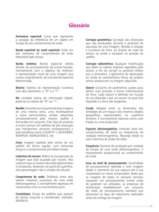 Satélites para Deteção Remota aplicada à Gestão Territorial • 59
Assinatura espectral: Curva que representa
a variação da refletância de um objeto em
função do seu comprimento de onda.
Banda espectral ou canal espectral: Cada um
dos intervalos de comprimentos de onda
detectável pelo sensor.
Banda sintética: Banda espectral obtida
através do processamento de outras bandas,
normalmente com o objetivo de melhorar
a representação visual de uma imagem que
carece, originalmente, de uma banda espectral
determinada.
Binário: Sistema de representação numérica
com dois elementos, o “0” e o “1”.
Bit: Unidade básica de informação digital,
pode ter os valores de “0” ou “1”.
Bundle:Consistenumconjuntodeduasimagens
de uma mesma zona, uma multiespectral
e outra pancromática, ambas adquiridas
simultaneamente pelo mesmo satélite e
fornecidas em conjunto. Este tipo de produto
é muito comum em satélites de alta resolução
que transportam sensores multiespectrais e
pancromáticos como o GEOEYE-1, QUICKBIRD,
KOMPSAT, WORLDVIEW-2, etc.
Cena: Imagem captada pelo sensor de um
satélite de forma regular, com dimensão
(largura e comprimento) pré-determinada.
Cobertura de nuvens: Refere-se à proporção da
imagem que está ocupada por nuvens. Nos
casos em que as nuvens não estão aglomeradas
e compactas, deixando ver parte da superfície,
esta percentagem não é simples de calcular.
Comprimento de onda: Distância entre dois
valores máximos sucessivos de uma onda
eletromagnética. É normalmente expresso em
nanómetros (nm) ou micrómetros (µm).
Constelação: Grupo de satélites que operam
de forma conjunta e coordenada. Exemplo:
RAPIDEYE.
Correção geométrica: Correção das distorções
que são produzidas durante o processo de
aquisição de uma imagem, devidas à rotação
e curvatura da Terra, ao ângulo de visão do
sensor, ou ainda a variações na posição do
satélite.
Correção radiométrica: Qualquer modificação
que altere os valores originais registados pelo
sensor, a fim de corrigir os possíveis efeitos
que a atmosfera, a geometria de observação
ou ainda as características físicas do próprio
sensor produziram na imagem adquirida.
Datum: Conjunto de parâmetros usados para
definir com precisão a forma tridimensional
da Terra. Cada datum é definido em função
de um elipsoide e por um ponto no qual este
elipsoide e a Terra são tangentes.
Escala: Relação entre as dimensões das
entidades de um mapa e dos mesmos objetos
geográficos representados na superfície
terrestre. É normalmente expressa como uma
fração ou uma proporção.
Espectro eletromagnético: Intervalo total dos
comprimentos de onda ou frequências de
radiação eletromagnética. Abrange desde os
raios cósmicos às ondas de rádio.
Frequência: Número de oscilações por unidade
de tempo de uma onda eletromagnética. É
inversamente proporcional ao comprimento
de onda.
Grau ou nível de processamento: Quantidade
de processamento aplicada a uma imagem
desde o momento da sua captura até à sua
visualização no nosso computador. Dado que
as imagens de todos os sensores remotos
requerem um processamento similar antes
de poderem ser utilizadas, as empresas de
distribuição estabeleceram um conjunto
de níveis de processamento standard que
descrevem os tipos de tratamento realizados
antes da entrega da imagem.
Glossário
 