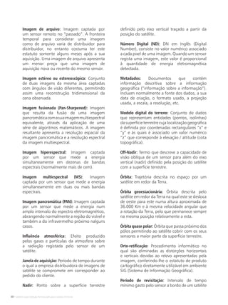 60 • Satélites para Deteção Remota aplicada à Gestão Territorial
Imagem de arquivo: Imagem captada por
um sensor remoto no “passado”. A fronteira
temporal para considerar uma imagem
como de arquivo varia de distribuidor para
distribuidor, no entanto costuma ter este
estatuto somente alguns meses após a sua
aquisição. Uma imagem de arquivo apresenta
um menor preço que uma imagem de
aquisição nova ou recente do mesmo sensor.
Imagem estéreo ou estereoscópica: Conjunto
de duas imagens da mesma área captadas
com ângulos de visão diferentes, permitindo
assim uma reconstrução tridimensional da
cena observada.
Imagem fusionada (Pan-Sharpened): Imagem
que resulta da fusão de uma imagem
pancromáticacomasuaimagemmultiespectral
equivalente, através da aplicação de uma
série de algoritmos matemáticos. A imagem
resultante apresenta a resolução espacial da
imagem pancromática e a resolução espectral
da imagem multiespectral.
Imagem hiperespectral: Imagem captada
por um sensor que mede a energia
simultaneamente em dezenas de bandas
espectrais (normalmente mais de cem).
Imagem multiespectral (MS): Imagem
captada por um sensor que mede a energia
simultaneamente em duas ou mais bandas
espectrais.
Imagem pancromática (PAN): Imagem captada
por um sensor que mede a energia num
amplo intervalo do espectro eletromagnético,
abrangendo normalmente a região do visível e
também a do infravermelho próximo nalguns
casos.
Influência atmosférica: Efeito produzido
pelos gases e partículas da atmosfera sobre
a radiação registada pelo sensor de um
satélite.
Janela de aquisição: Período de tempo durante
o qual a empresa distribuidora de imagens de
satélite se compromete em corresponder ao
pedido do cliente.
Nadir: Ponto sobre a superfície terrestre
definido pelo eixo vertical traçado a partir da
posição do satélite.
Número Digital (ND): DN em Inglês (Digital
Number), consiste no valor numérico associado
a cada pixel de uma imagem. Quando um sensor
regista uma imagem, este valor é proporcional
à quantidade de energia eletromagnética
detectada.
Metadados: Documentos que contêm
informação descritiva sobre a informação
geográfica (“informação sobre a informação”).
Incluem normalmente a fonte dos dados, a sua
data de criação, o formato usado, a projeção
usada, a escala, a resolução, etc.
Modelo digital do terreno: Conjunto de dados
que representam entidades (pontos, isolinhas)
da superfície terrestre cuja localização geográfica
é definida por coordenadas rectangulares “x” e
“y” e às quais é associado um valor numérico
“z” que corresponde à elevação / altitude (cota
topográfica).
Off-Nadir: Termo que descreve a capacidade de
visão oblíqua de um sensor para além do eixo
vertical (nadir) definido pela posição do satélite
com a superfície terrestre.
Órbita: Trajetória descrita no espaço por um
satélite em redor da Terra.
Órbita geoestacionária: Órbita descrita pelo
satélite em redor da Terra na qual este se desloca
de oeste para este numa altura aproximada de
36.000 Km e à mesma velocidade angular que
a rotação da Terra, pelo que permanece sempre
na mesma posição relativamente a esta.
Órbita quase polar: Órbita que passa próximo dos
pólos permitindo ao satélite cobrir com os seus
sensores a maior parte da superfície terrestre.
Orto-retificação: Procedimento informático no
qual são eliminadas as distorções horizontais
e verticais devidas ao relevo apresentadas pela
imagem, conferindo-lhe o estatuto de produto
cartográfico diretamente utilizável em ambiente
SIG (Sistema de Informação Geográfica).
Período de revisitação: Intervalo de tempo
mínimo gasto pelo sensor a bordo de um satélite
 