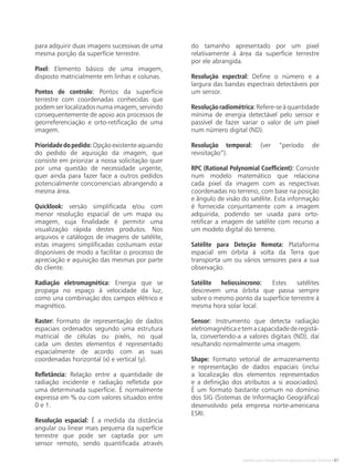 Satélites para Deteção Remota aplicada à Gestão Territorial • 61
para adquirir duas imagens sucessivas de uma
mesma porção da superfície terrestre.
Pixel: Elemento básico de uma imagem,
disposto matricialmente em linhas e colunas.
Pontos de controlo: Pontos da superfície
terrestre com coordenadas conhecidas que
podem ser localizados numa imagem, servindo
consequentemente de apoio aos processos de
georreferenciação e orto-retificação de uma
imagem.
Prioridadedopedido: Opçãoexistenteaquando
do pedido de aquisição da imagem, que
consiste em priorizar a nossa solicitação quer
por uma questão de necessidade urgente,
quer ainda para fazer face a outros pedidos
potencialmente concorrenciais abrangendo a
mesma área.
Quicklook: versão simplificada e/ou com
menor resolução espacial de um mapa ou
imagem, cuja finalidade é permitir uma
visualização rápida destes produtos. Nos
arquivos e catálogos de imagens de satélite,
estas imagens simplificadas costumam estar
disponíveis de modo a facilitar o processo de
apreciação e aquisição das mesmas por parte
do cliente.
Radiação eletromagnética: Energia que se
propaga no espaço à velocidade da luz,
como una combinação dos campos elétrico e
magnético.
Raster: Formato de representação de dados
espaciais ordenados segundo uma estrutura
matricial de células ou pixéis, no qual
cada um destes elementos é representado
espacialmente de acordo com as suas
coordenadas horizontal (x) e vertical (y).
Refletância: Relação entre a quantidade de
radiação incidente e radiação refletida por
uma determinada superfície. É normalmente
expressa em % ou com valores situados entre
0 e 1.
Resolução espacial: É a medida da distância
angular ou linear mais pequena da superfície
terrestre que pode ser captada por um
sensor remoto, sendo quantificada através
do tamanho apresentado por um pixel
relativamente à área da superfície terrestre
por ele abrangida.
Resolução espectral: Define o número e a
largura das bandas espectrais detectáveis por
um sensor.
Resoluçãoradiométrica: Refere-se à quantidade
mínima de energia detectável pelo sensor e
passível de fazer variar o valor de um pixel
num número digital (ND).
Resolução temporal: (ver “período de
revisitação”).
RPC (Rational Polynomial Coefficient): Consiste
num modelo matemático que relaciona
cada pixel da imagem com as respectivas
coordenadas no terreno, com base na posição
e ângulo de visão do satélite. Esta informação
é fornecida conjuntamente com a imagem
adquirida, podendo ser usada para orto-
retificar a imagem de satélite com recurso a
um modelo digital do terreno.
Satélite para Deteção Remota: Plataforma
espacial em órbita à volta da Terra que
transporta um ou vários sensores para a sua
observação.
Satélite heliossíncrono: Estes satélites
descrevem uma órbita que passa sempre
sobre o mesmo ponto da superfície terrestre à
mesma hora solar local.
Sensor: Instrumento que detecta radiação
eletromagnéticaetemacapacidadederegistá-
la, convertendo-a a valores digitais (ND), daí
resultando normalmente uma imagem.
Shape: Formato vetorial de armazenamento
e representação de dados espaciais (inclui
a localização dos elementos representados
e a definição dos atributos a si associados).
É um formato bastante comum no domínio
dos SIG (Sistemas de Informação Geográfica)
desenvolvido pela empresa norte-americana
ESRI.
 