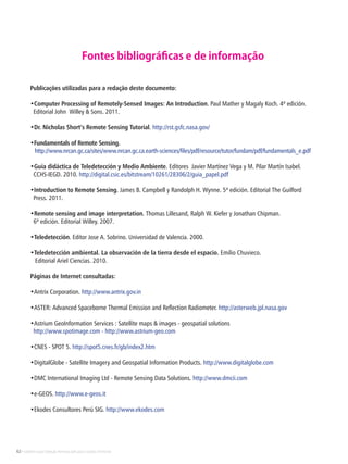 62 • Satélites para Deteção Remota aplicada à Gestão Territorial
Publicações utilizadas para a redação deste documento:
•Computer Processing of Remotely-Sensed Images: An Introduction. Paul Mather y Magaly Koch. 4ª edición.
Editorial John Willey & Sons. 2011.
•Dr. Nicholas Short’s Remote Sensing Tutorial. http://rst.gsfc.nasa.gov/
•Fundamentals of Remote Sensing.
http://www.nrcan.gc.ca/sites/www.nrcan.gc.ca.earth-sciences/files/pdf/resource/tutor/fundam/pdf/fundamentals_e.pdf
•Guía didáctica de Teledetección y Medio Ambiente. Editores Javier Martínez Vega y M. Pilar Martín Isabel.
CCHS-IEGD. 2010. http://digital.csic.es/bitstream/10261/28306/2/guia_papel.pdf
•Introduction to Remote Sensing. James B. Campbell y Randolph H. Wynne. 5ª edición. Editorial The Guilford
Press. 2011.
•Remote sensing and image interpretation. Thomas Lillesand, Ralph W. Kiefer y Jonathan Chipman.
6ª edición. Editorial Willey. 2007.
•Teledetección. Editor Jose A. Sobrino. Universidad de Valencia. 2000.
•Teledetección ambiental. La observación de la tierra desde el espacio. Emilio Chuvieco.
Editorial Ariel Ciencias. 2010.
Páginas de Internet consultadas:
•Antrix Corporation. http://www.antrix.gov.in
•ASTER: Advanced Spaceborne Thermal Emission and Reflection Radiometer. http://asterweb.jpl.nasa.gov
•Astrium GeoInformation Services : Satellite maps & images - geospatial solutions
http://www.spotimage.com - http://www.astrium-geo.com
•CNES - SPOT 5. http://spot5.cnes.fr/gb/index2.htm
•DigitalGlobe - Satellite Imagery and Geospatial Information Products. http://www.digitalglobe.com
•DMC International Imaging Ltd - Remote Sensing Data Solutions. http://www.dmcii.com
•e-GEOS. http://www.e-geos.it
•Ekodes Consultores Perú SIG. http://www.ekodes.com
Fontes bibliográficas e de informação
 