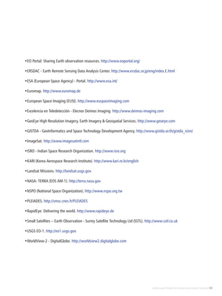 Satélites para Deteção Remota aplicada à Gestão Territorial • 63
•EO Portal: Sharing Earth observation resources. http://www.eoportal.org/
•ERSDAC - Earth Remote Sensing Data Analysis Center. http://www.ersdac.or.jp/eng/index.E.html
•ESA (European Space Agency) - Portal. http://www.esa.int/
•Euromap. http://www.euromap.de
•European Space Imaging (EUSI). http://www.euspaceimaging.com
•Excelencia en Teledetección - Elecnor Deimos Imaging. http://www.deimos-imaging.com
•GeoEye High Resolution Imagery, Earth Imagery & Geospatial Services. http://www.geoeye.com
•GISTDA - GeoInformatics and Space Technology Development Agency. http://www.gistda.or.th/gistda_n/en/
•ImageSat. http://www.imagesatintl.com
•ISRO - Indian Space Research Organization. http://www.isro.org
•KARI (Korea Aerospace Research Institute). http://www.kari.re.kr/english
•Landsat Missions. http://landsat.usgs.gov
•NASA: TERRA (EOS AM-1). http://terra.nasa.gov
•NSPO (National Space Organization). http://www.nspo.org.tw
•PLEIADES. http://smsc.cnes.fr/PLEIADES
•RapidEye: Delivering the world. http://www.rapideye.de
•Small Satellites – Earth Observation - Surrey Satellite Technology Ltd (SSTL). http://www.sstl.co.uk
•USGS EO-1. http://eo1.usgs.gov
•WorldView-2 - DigitalGlobe. http://worldview2.digitalglobe.com
 