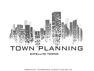 TOWN PLANNING
SUBMITTED BY – STYENDRA PATEL, B.ARCH 4TH YEAR SEM - VIII
SATELLITE TOWNS
 