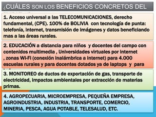 ¿CUÁLES

SON LOS BENEFICIOS CONCRETOS DEL

TKSAT-1?
1. Acceso universal a las TELECOMUNICACIONES, derecho
fundamental, (CPE). 100% de BOLIVIA con tecnología de punta:
telefonía, internet, transmisión de imágenes y datos beneficiando
mas a las áreas rurales.
2. EDUCACIÓN a distancia para niños y docentes del campo con
contenidos multimedia , Universidades virtuales por internet
, zonas Wi-Fi (conexión inalámbrica a internet) para 4.000
escuelas rurales y para docentes dotados ya de laptops y para
todos.
3. MONITOREO de ductos de exportación de gas, transporte de
electricidad, impactos ambientales por extracción de materias
primas.
4. AGROPECUARIA, MICROEMPRESA, PEQUEÑA EMPRESA,
AGROINDUSTRIA, INDUSTRIA, TRANSPORTE, COMERCIO,
MINERIA, PESCA, AGUA POTABLE, TELESALUD, ETC.

 