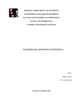 REPÚBLICA BOLIVARIANA DE VENEZUELA
UNIVERSIDAD ALEJANDRO DE HUMBOLDT
FACULTAD DE INGENIERÍA EN INFORMÁTICA
ESCUELA DE INFORMÁTICA
CATEDRA TRANSMISION SATELITAL
SATELITES DE ALEMANIA VS VENEZUELA
Autor:
Angers García
C.I V-23.635.600
Caracas, Noviembre 2015
 