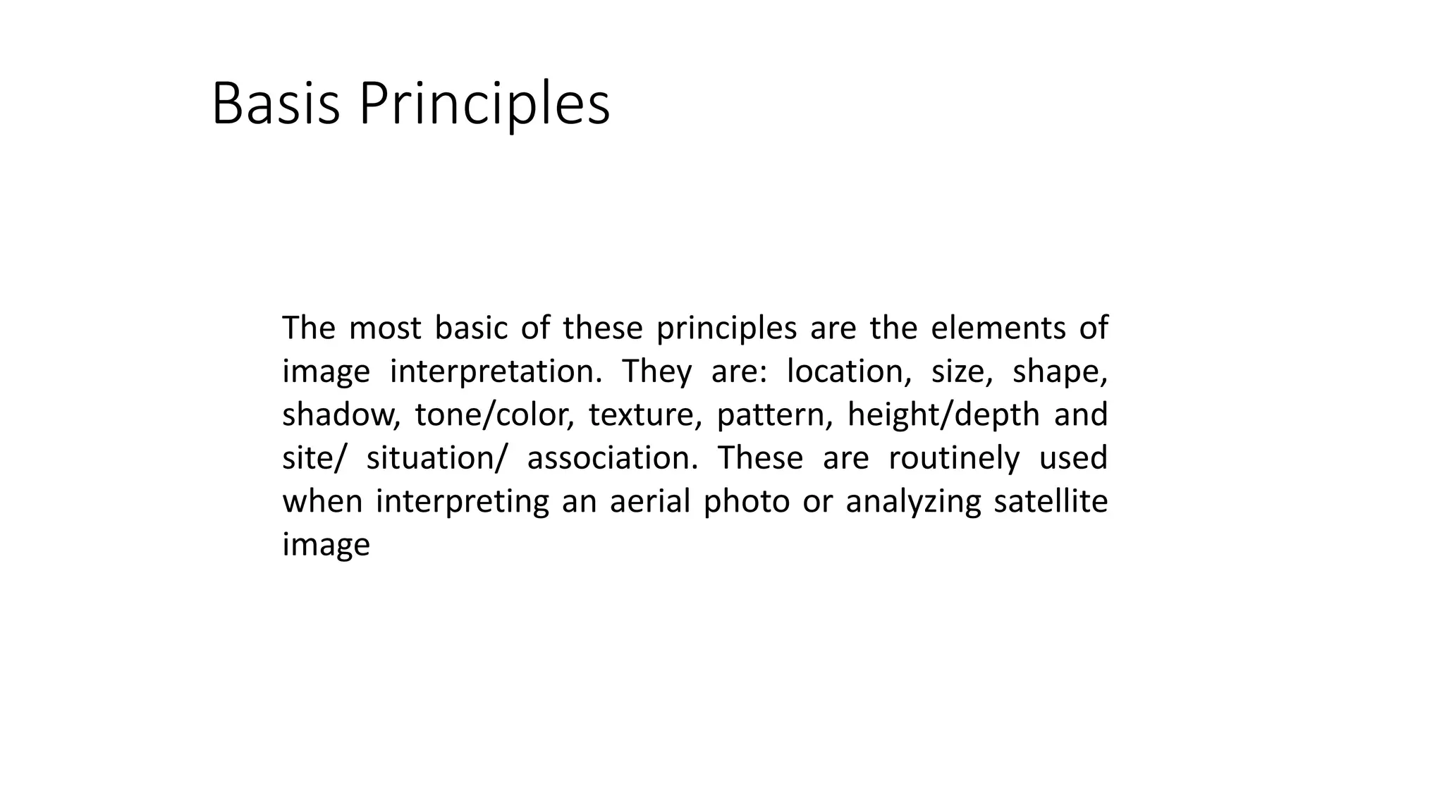 Basis Principles
The most basic of these principles are the elements of
image interpretation. They are: location, size, shape,
shadow, tone/color, texture, pattern, height/depth and
site/ situation/ association. These are routinely used
when interpreting an aerial photo or analyzing satellite
image
 