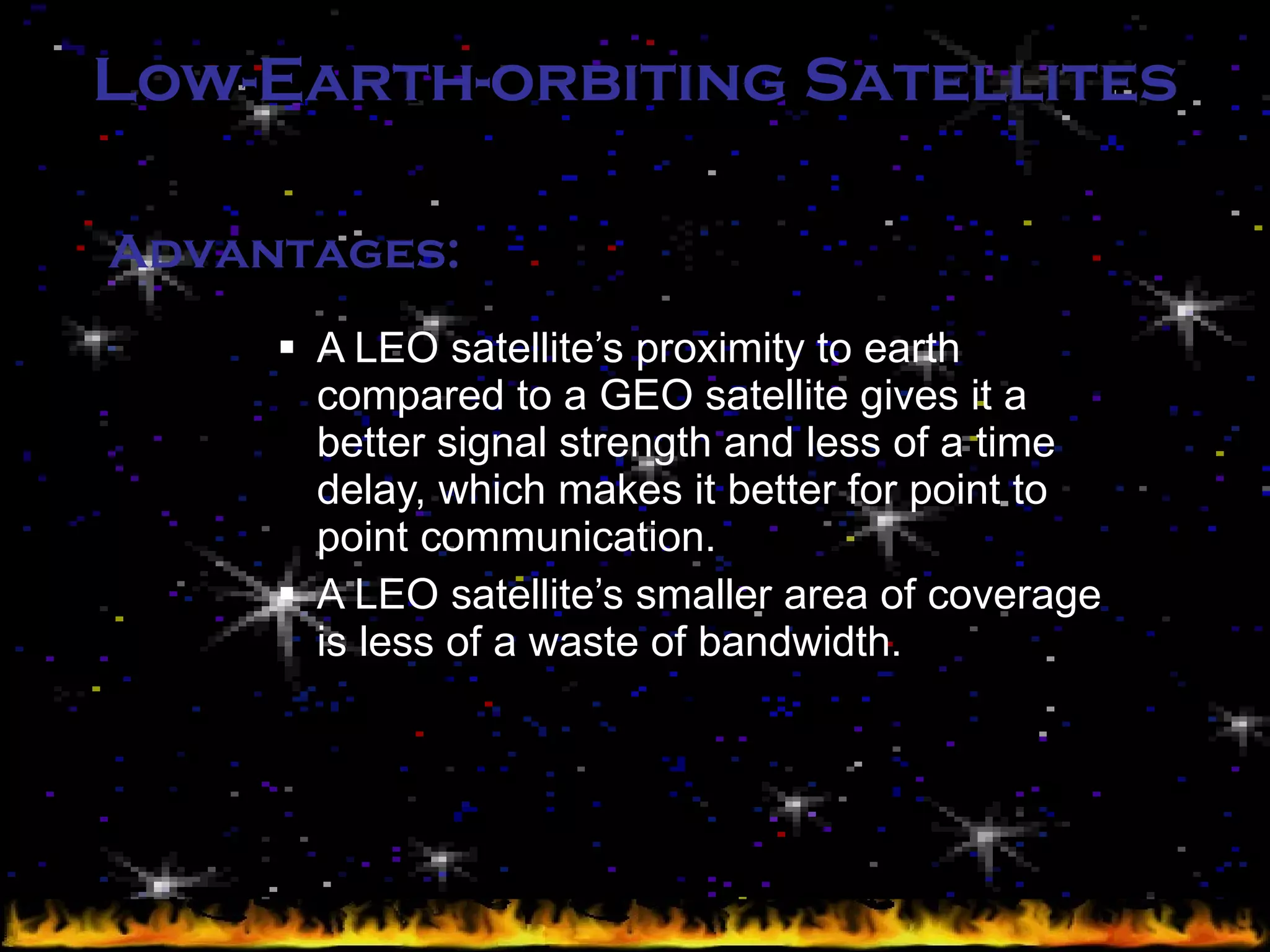 Low-Earth-orbiting Satellites A LEO satellite’s proximity to earth compared to a GEO satellite gives it a better signal strength and less of a time delay, which makes it better for point to point communication. A LEO satellite’s smaller area of coverage is less of a waste of bandwidth. Advantages: 