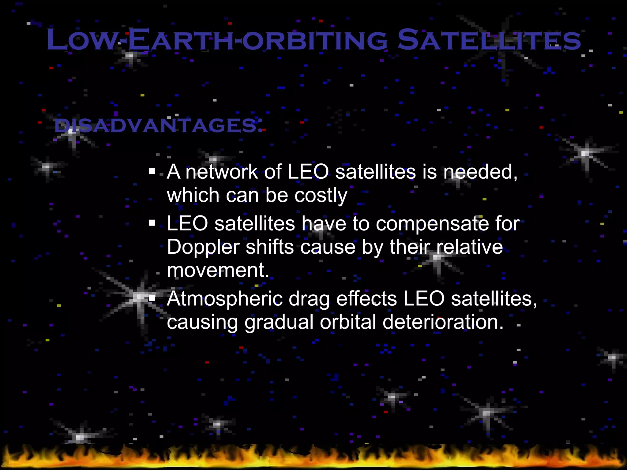 Low-Earth-orbiting Satellites A network of LEO satellites is needed, which can be costly LEO satellites have to compensate for Doppler shifts cause by their relative movement. Atmospheric drag effects LEO satellites, causing gradual orbital deterioration. disadvantages: 