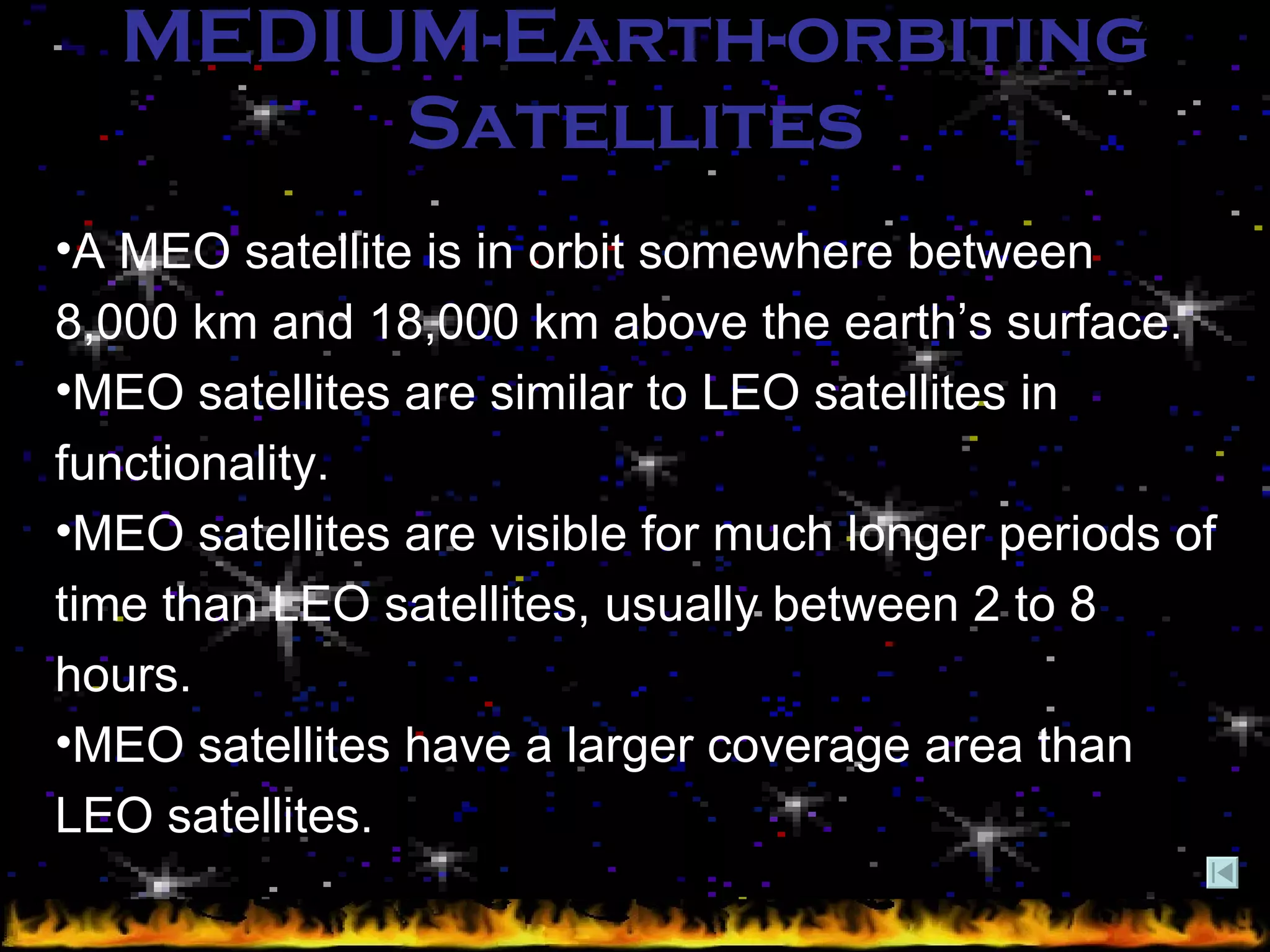 MEDIUM-Earth-orbiting Satellites A MEO satellite is in orbit somewhere between 8,000 km and 18,000 km above the earth’s surface.  MEO satellites are similar to LEO satellites in functionality. MEO satellites are visible for much longer periods of time than LEO satellites, usually between 2 to 8 hours. MEO satellites have a larger coverage area than LEO satellites.   