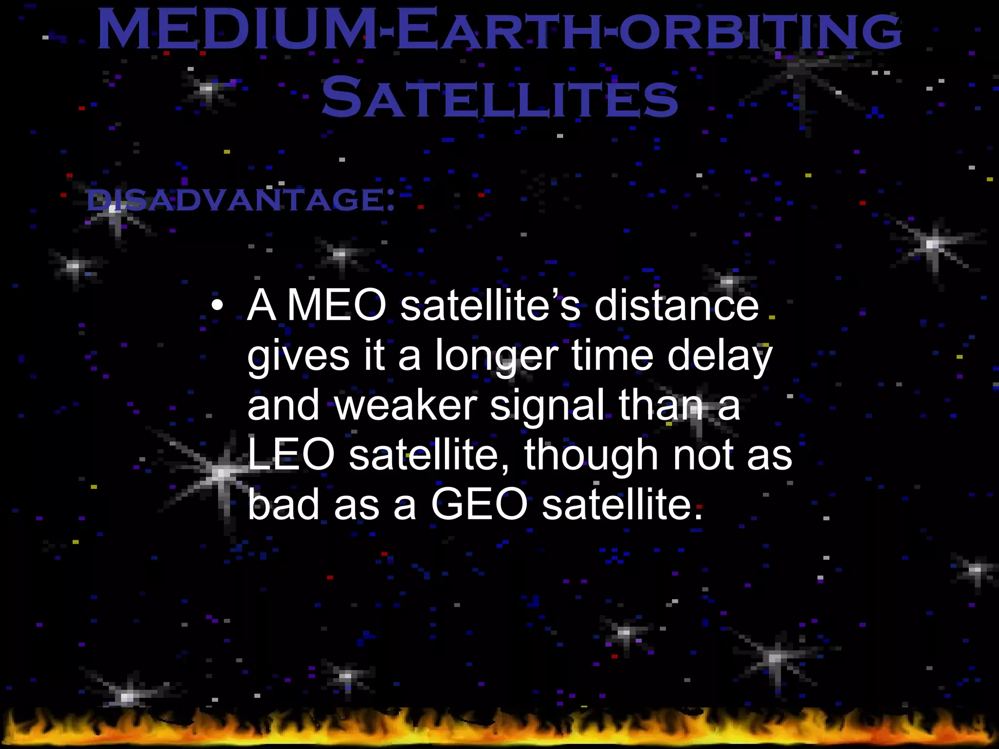 MEDIUM-Earth-orbiting Satellites A MEO satellite’s distance gives it a longer time delay and weaker signal than a LEO satellite, though not as bad as a GEO satellite. disadvantage: 