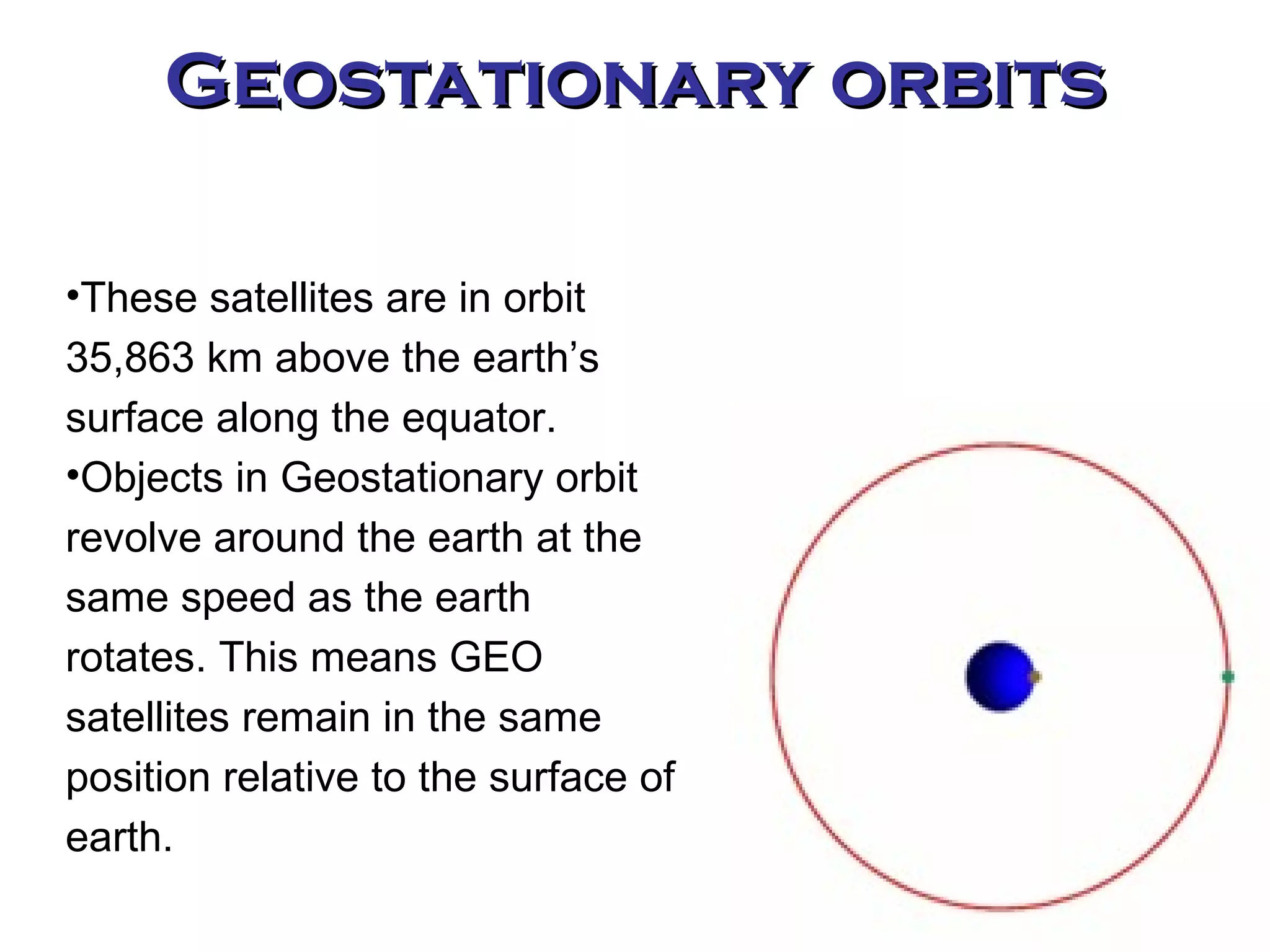 Geostationary orbits These satellites are in orbit 35,863 km above the earth’s surface along the equator. Objects in Geostationary orbit revolve around the earth at the same speed as the earth rotates. This means GEO satellites remain in the same position relative to the surface of earth. 