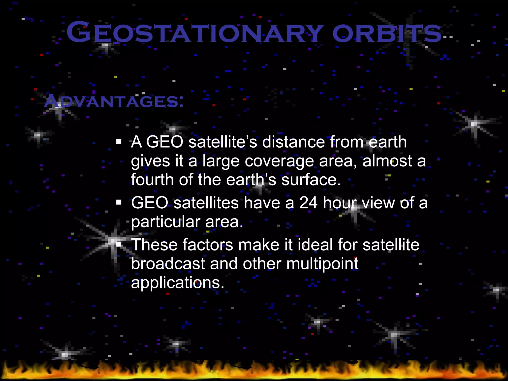 Geostationary orbits A GEO satellite’s distance from earth gives it a large coverage area, almost a fourth of the earth’s surface. GEO satellites have a 24 hour view of a particular area. These factors make it ideal for satellite broadcast and other multipoint applications. Advantages: 