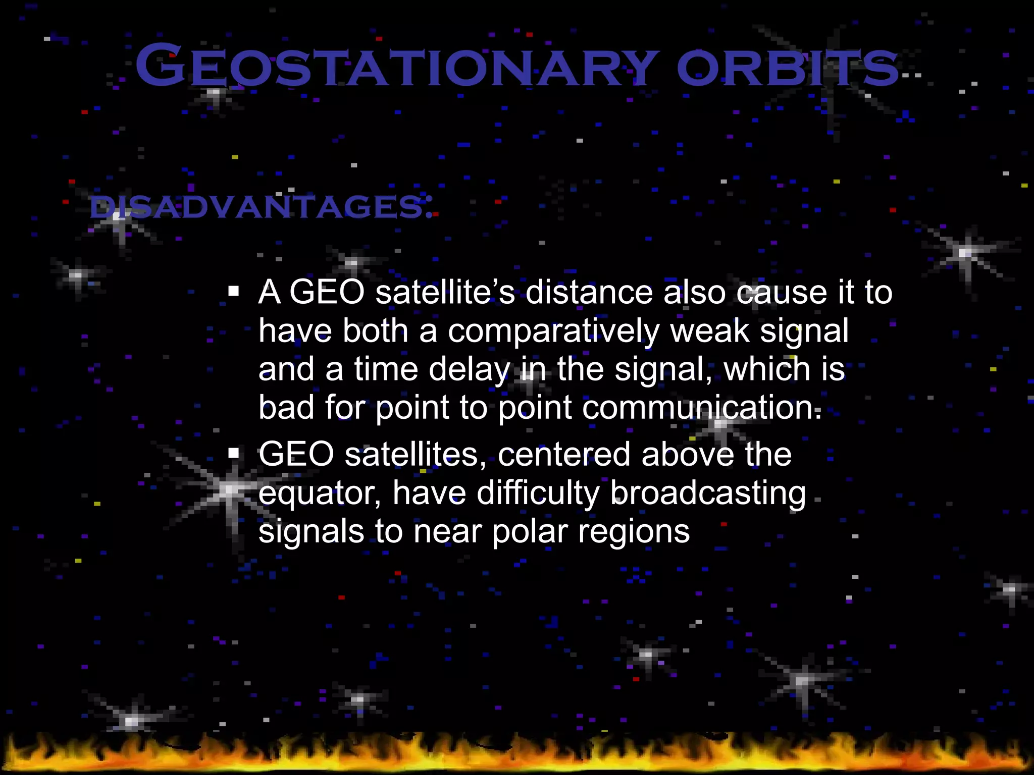 Geostationary orbits A GEO satellite’s distance also cause it to have both a comparatively weak signal and a time delay in the signal, which is bad for point to point communication. GEO satellites, centered above the equator, have difficulty broadcasting signals to near polar regions disadvantages: 