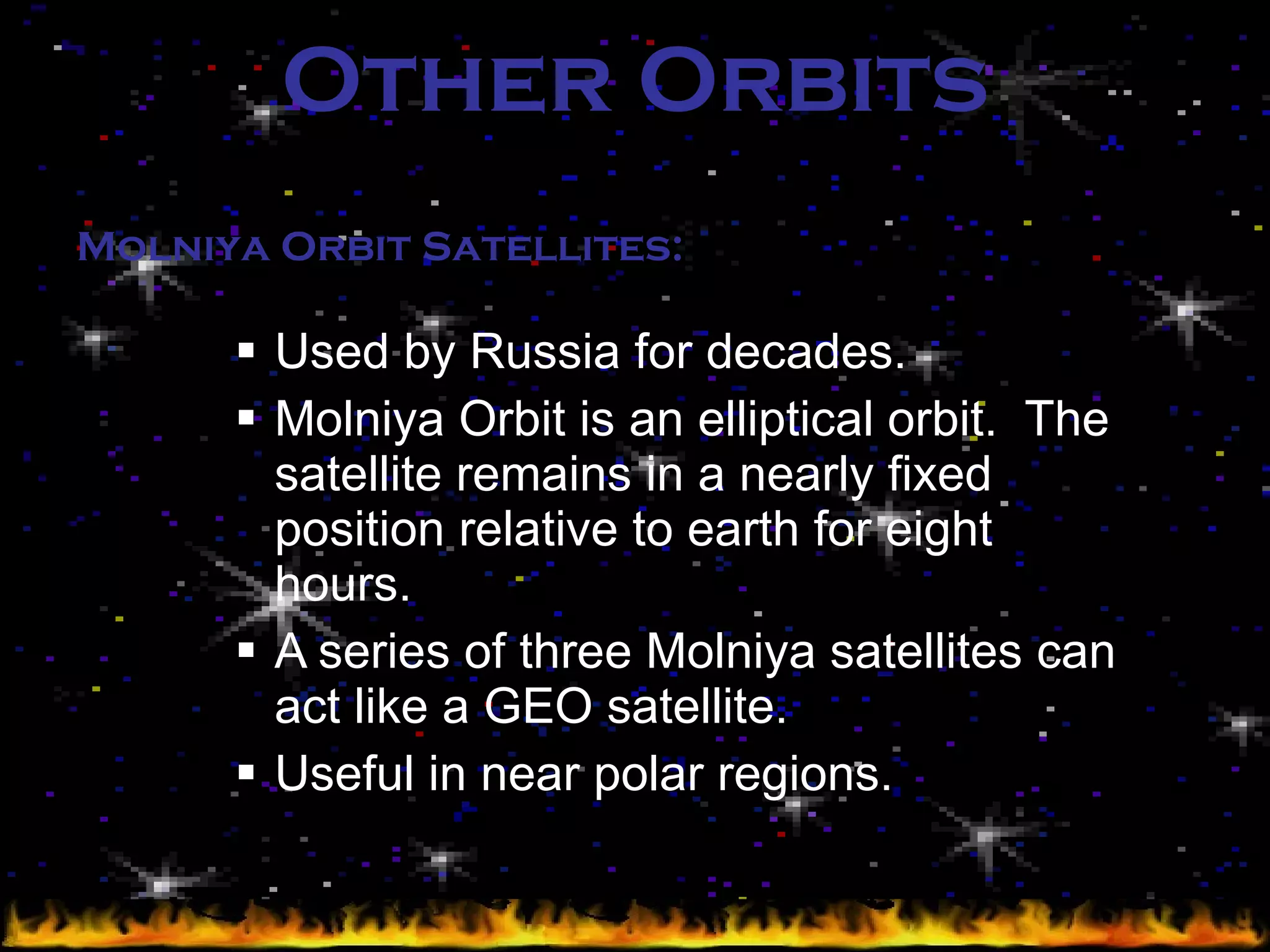 Other Orbits Used by Russia for decades. Molniya Orbit is an elliptical orbit.  The satellite remains in a nearly fixed position relative to earth for eight hours. A series of three Molniya satellites can act like a GEO satellite. Useful in near polar regions. Molniya Orbit Satellites: 