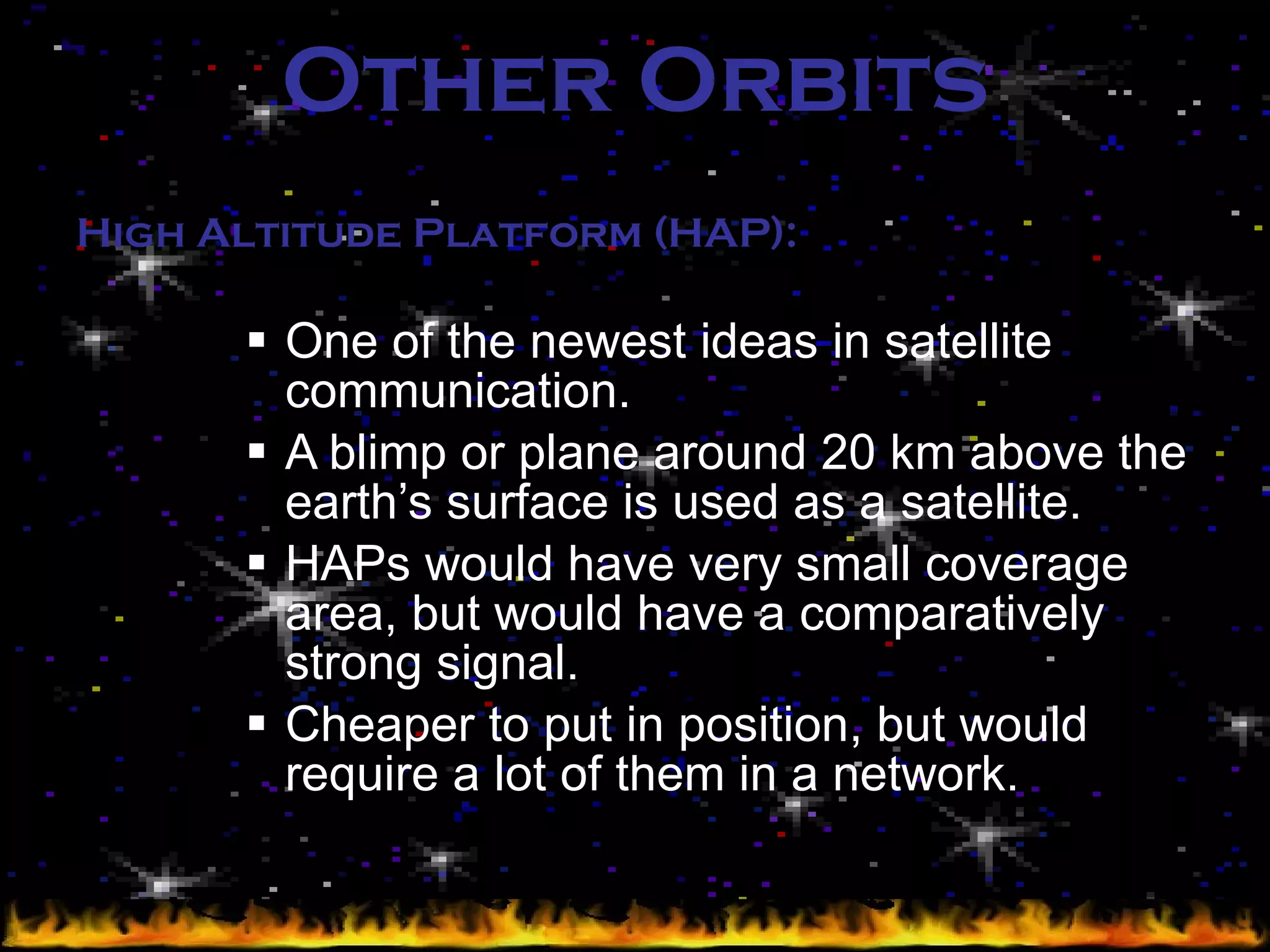 Other Orbits One of the newest ideas in satellite communication. A blimp or plane around 20 km above the earth’s surface is used as a satellite. HAPs would have very small coverage area, but would have a comparatively strong signal. Cheaper to put in position, but would require a lot of them in a network. High Altitude Platform (HAP): 