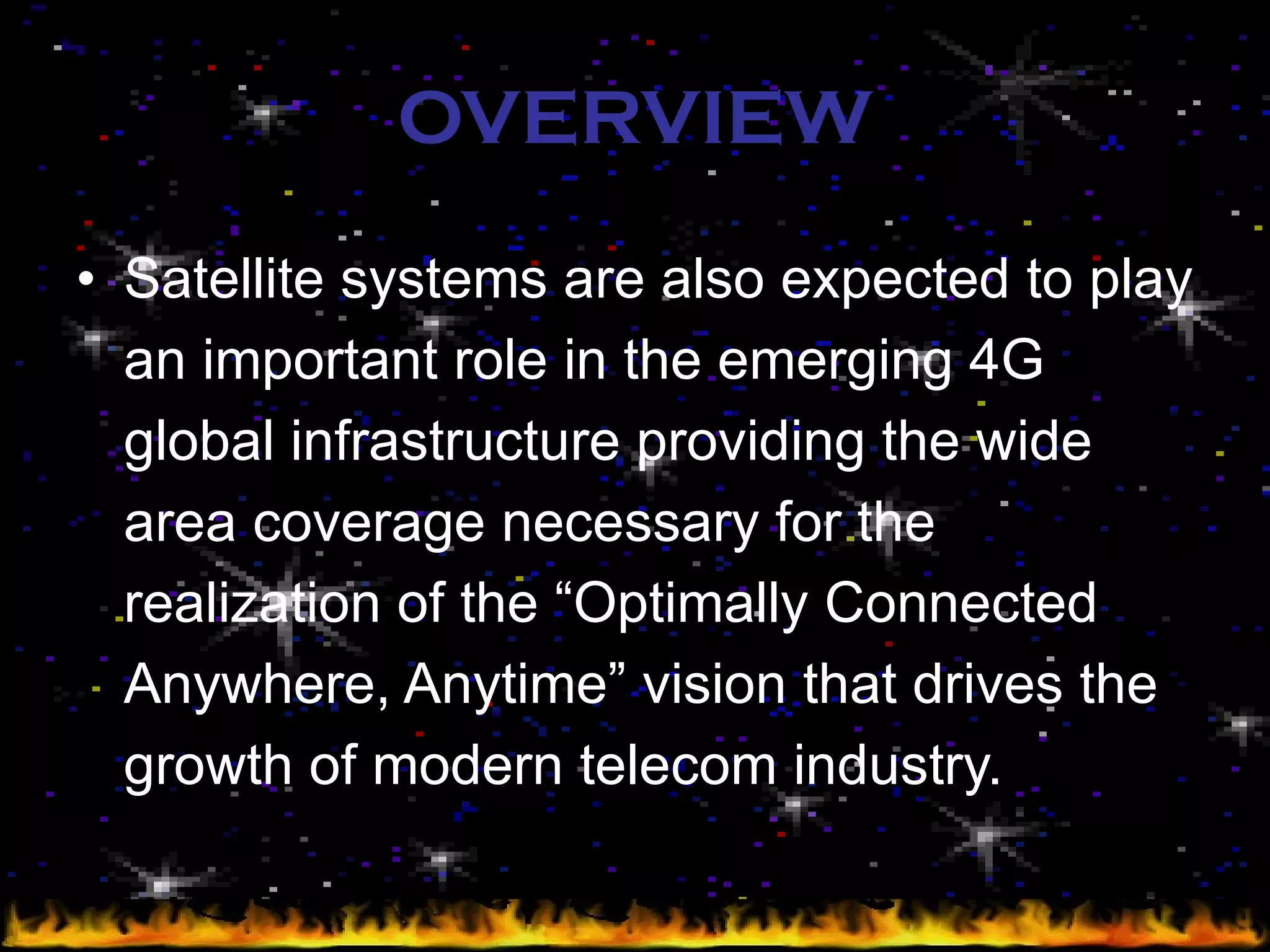OVERVIEW Satellite systems are also expected to play an important role in the emerging 4G global infrastructure providing the wide area coverage necessary for the realization of the “Optimally Connected Anywhere, Anytime” vision that drives the growth of modern telecom industry. 