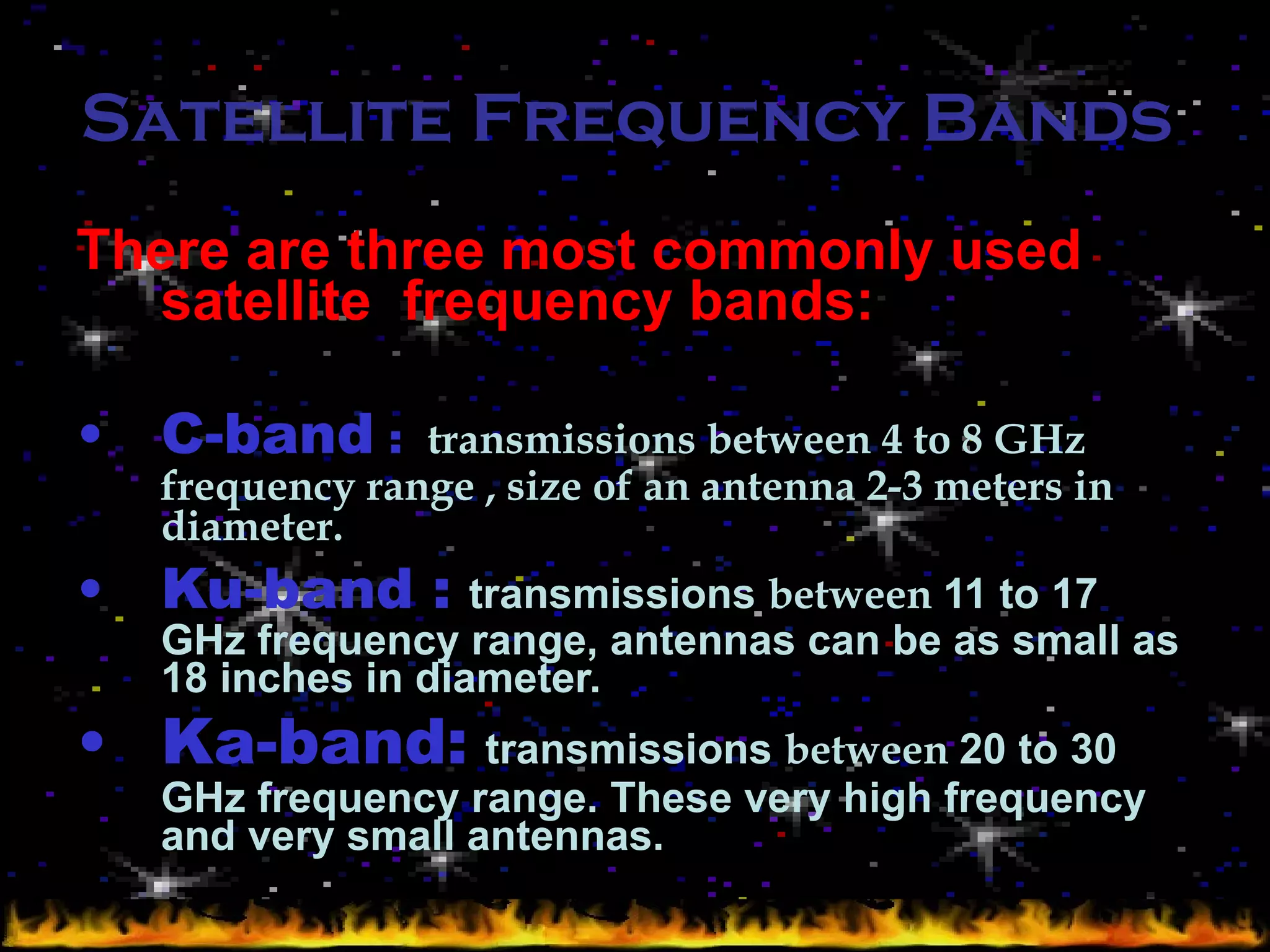 Satellite Frequency Bands  There are three most commonly used satellite  frequency bands: C-band  :   transmissions between 4 to 8 GHz frequency range , size of an antenna 2-3 meters in diameter. Ku-band :   transmissions  between  11 to 17 GHz frequency range, antennas can be as small as 18 inches in diameter.   Ka-band:   transmissions  between  20 to 30 GHz frequency range. These very high frequency and very small antennas.  