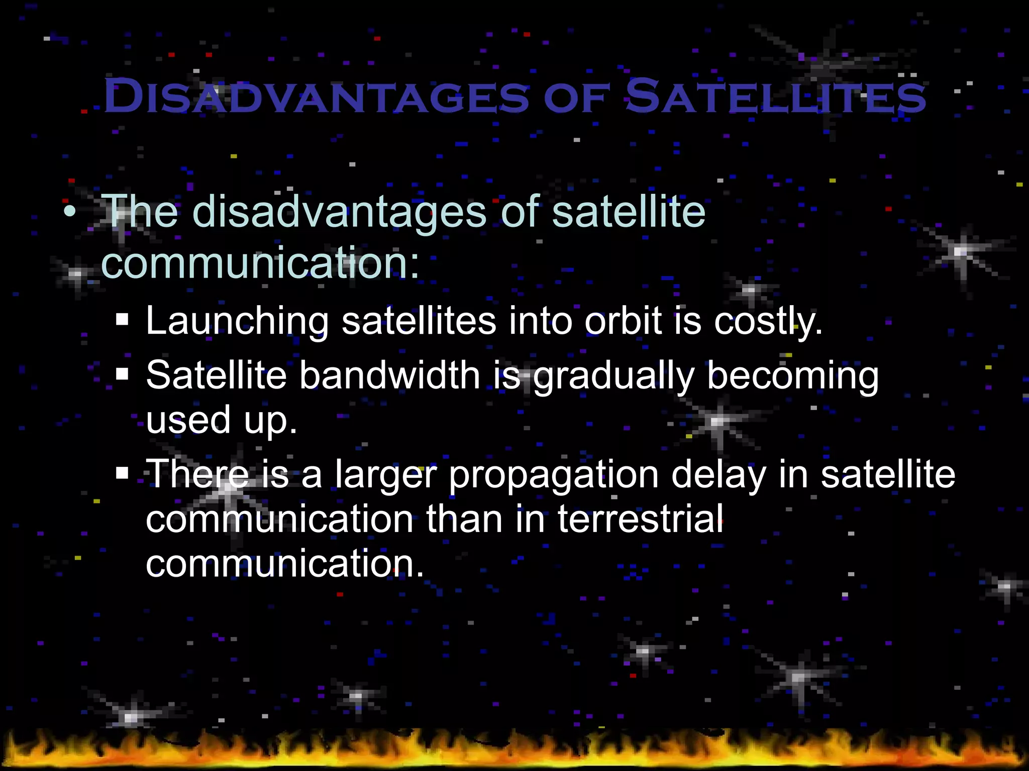 Disadvantages of Satellites The disadvantages of satellite communication: Launching satellites into orbit is costly. Satellite bandwidth is gradually becoming used up. There is a larger propagation delay in satellite communication than in terrestrial communication. 