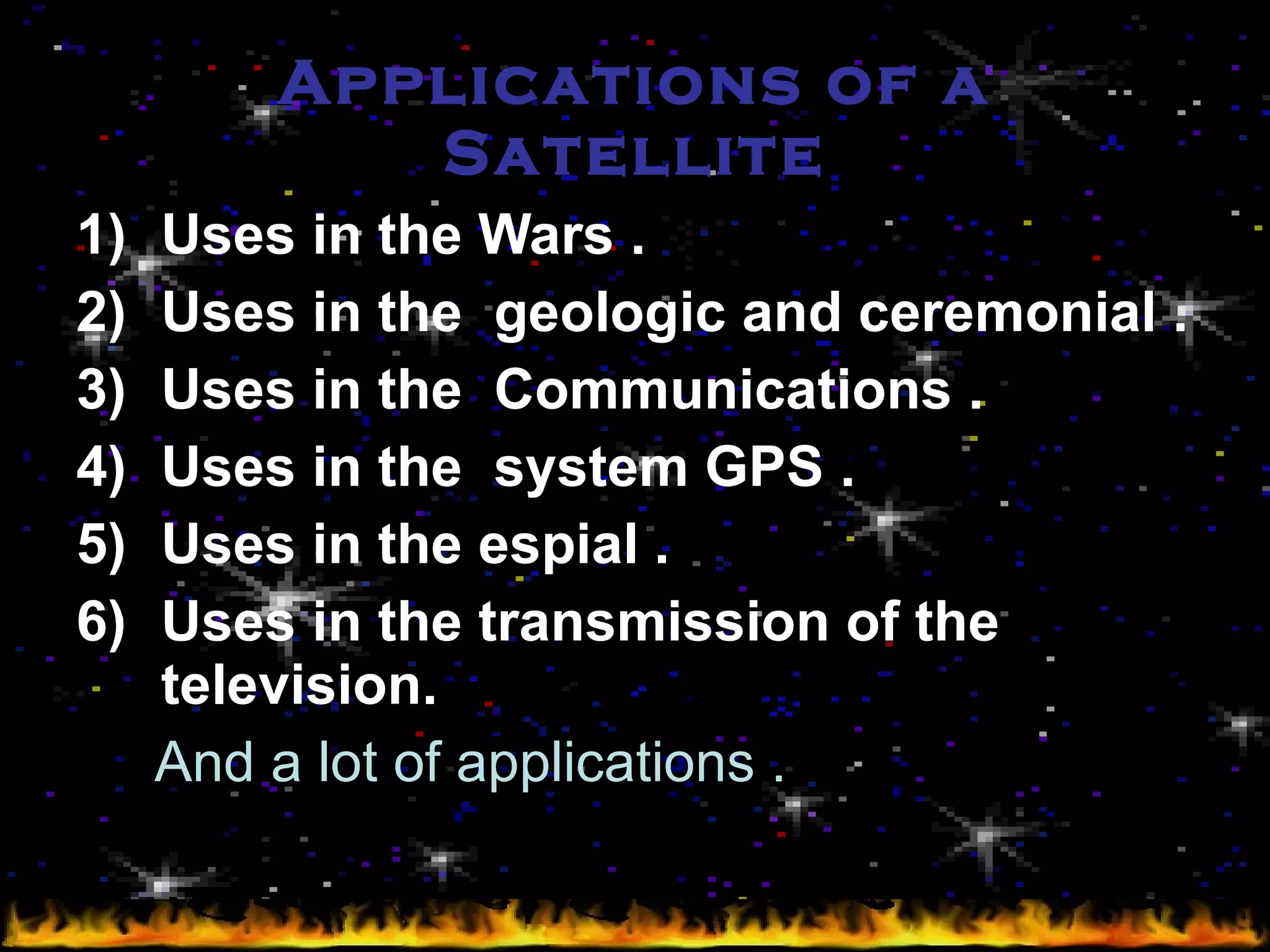 Applications of a Satellite Uses in the Wars . Uses in the  geologic and ceremonial . Uses in the  Communications . Uses in the  system GPS . Uses in the espial . Uses in the transmission of the television. And a lot of applications . 