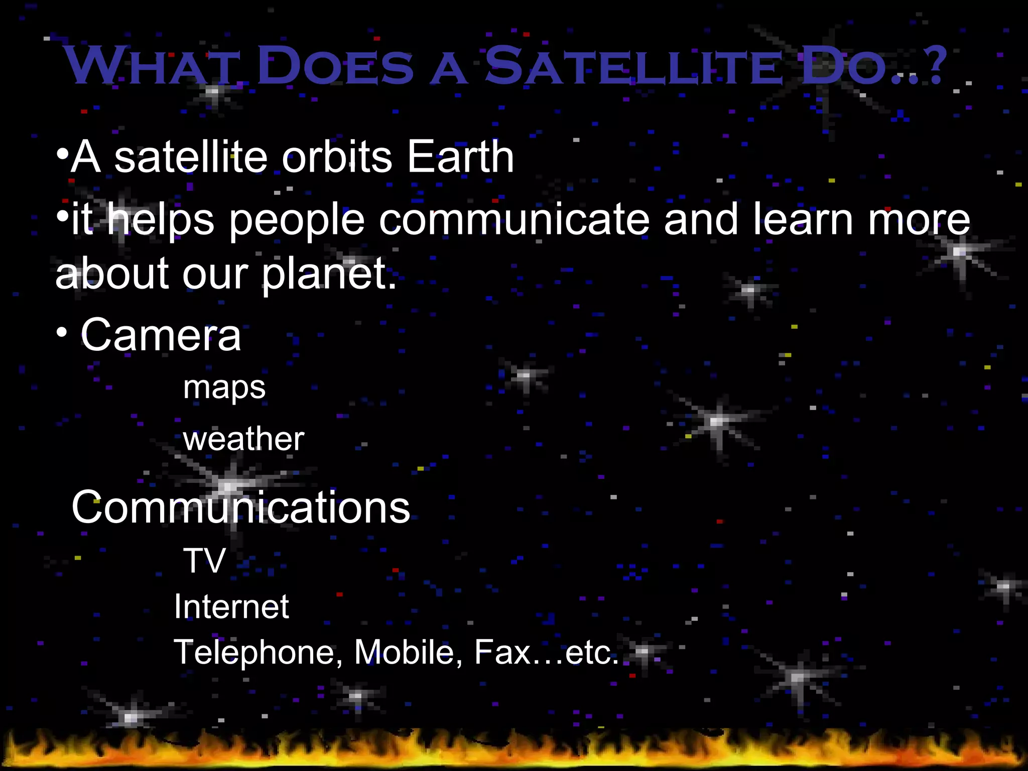 What Does a Satellite Do..?   A satellite orbits Earth it helps people communicate and learn more about our planet .   Camera  maps weather   Communications   TV Internet Telephone, Mobile, Fax…etc. 