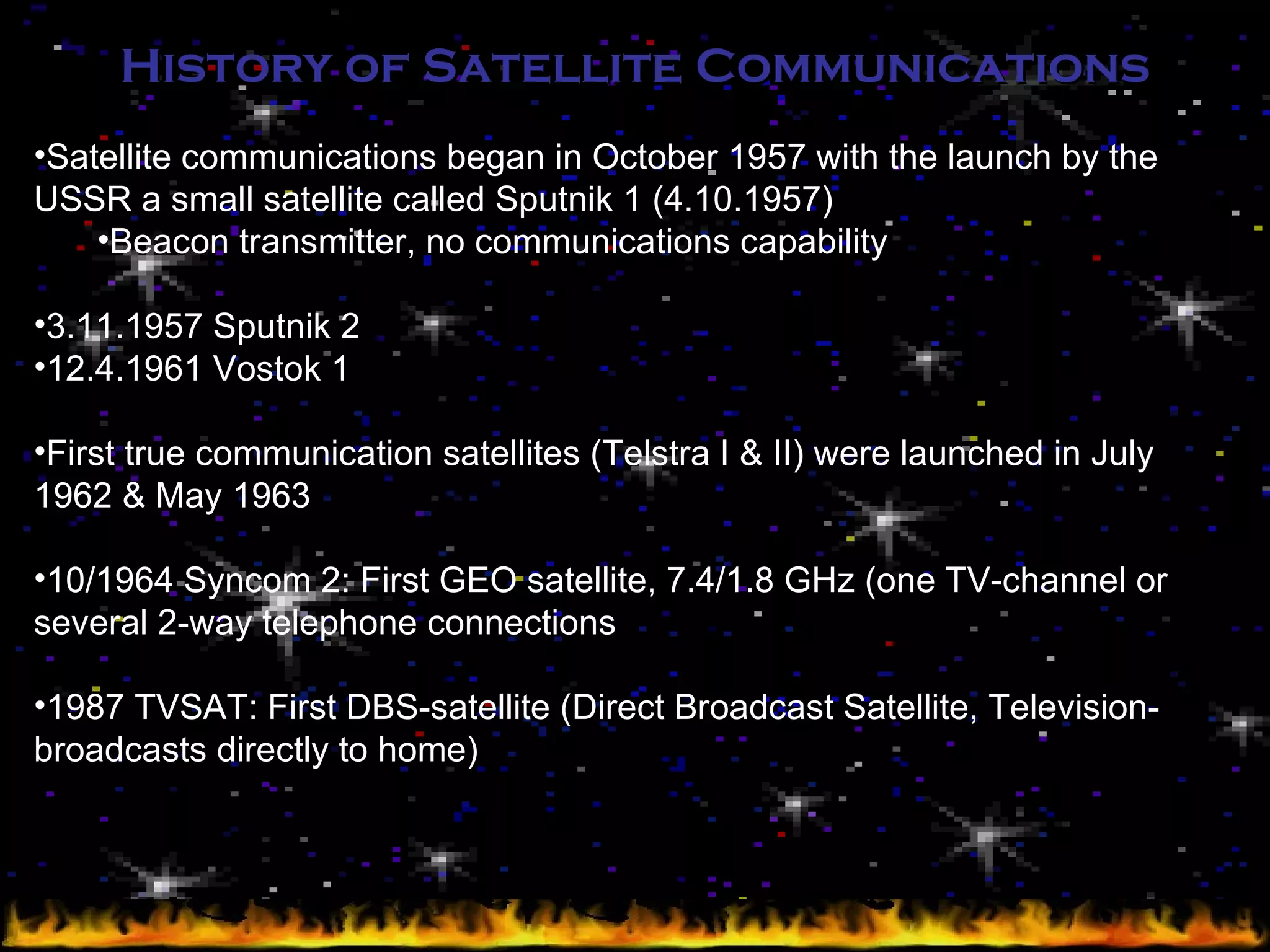 History of Satellite Communications Satellite communications began in October 1957 with the launch by the USSR a small satellite called Sputnik 1 (4.10.1957) Beacon transmitter, no communications capability 3.11.1957 Sputnik 2 12.4.1961 Vostok 1 First true communication satellites (Telstra I & II) were launched in July 1962 & May 1963 10/1964 Syncom 2: First GEO satellite, 7.4/1.8 GHz (one TV-channel or several 2-way telephone connections 1987 TVSAT: First DBS-satellite (Direct Broadcast Satellite, Television-broadcasts directly to home) 