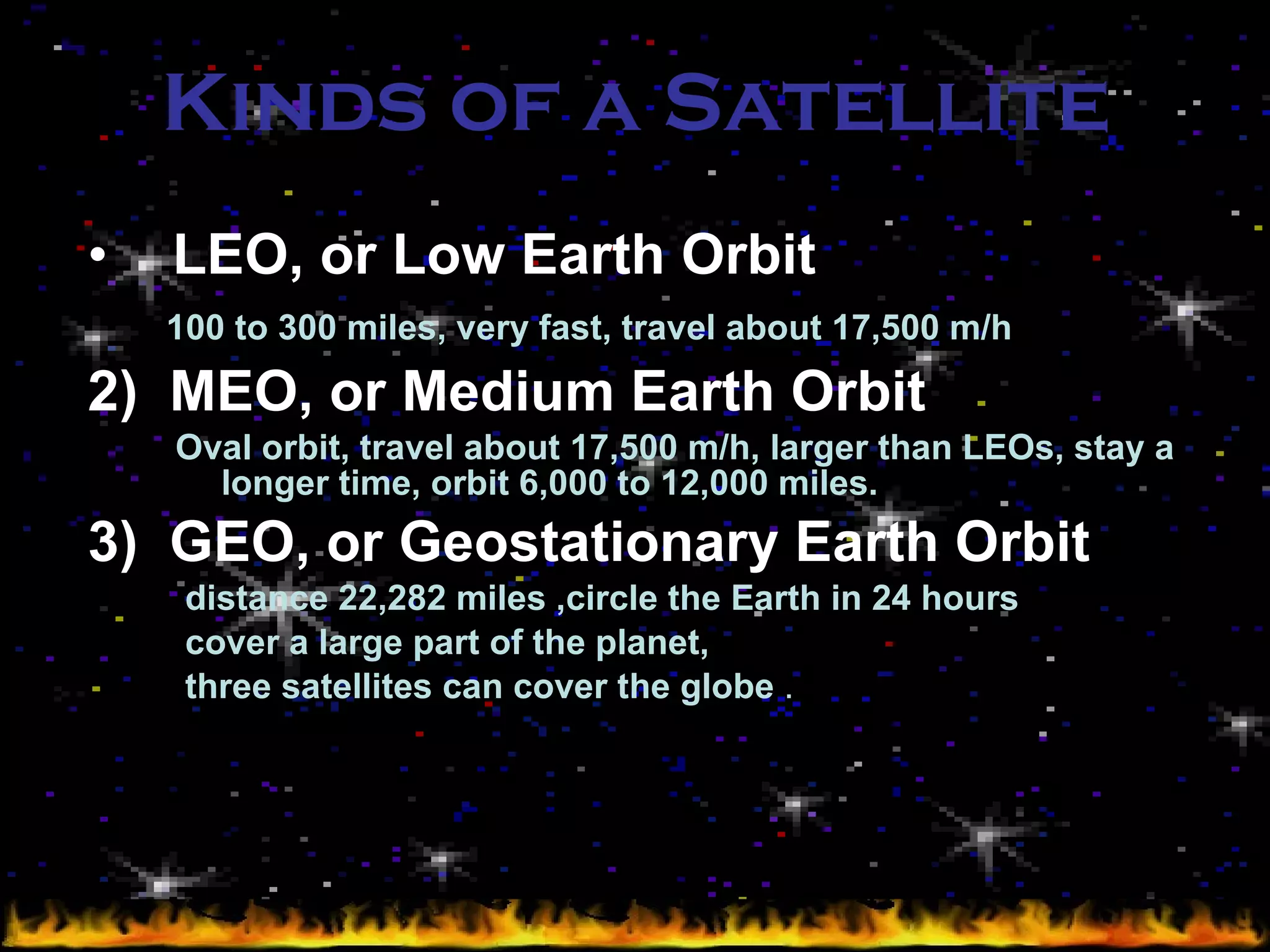 Kinds of   a Satellite   LEO, or Low Earth Orbit   100 to 300 miles, very fast, travel about 17,500 m/h   2)  MEO, or Medium Earth Orbit   Oval orbit, travel about 17,500 m/h, larger than LEOs, stay a  longer time, orbit 6,000 to 12,000 miles. 3)  GEO, or Geostationary Earth Orbit  distance 22,282 miles ,circle the Earth in 24 hours   cover a large part of the planet,  three satellites can cover the globe  . 
