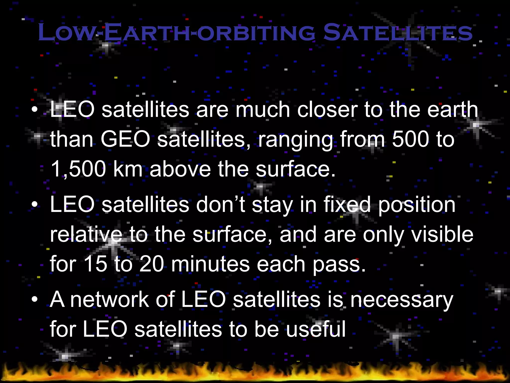 Low-Earth-orbiting Satellites LEO satellites are much closer to the earth than GEO satellites, ranging from 500 to 1,500 km above the surface. LEO satellites don’t stay in fixed position relative to the surface, and are only visible for 15 to 20 minutes each pass. A network of LEO satellites is necessary for LEO satellites to be useful 