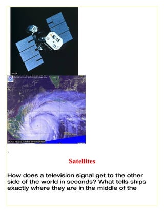 .

                    Satellites
How does a television signal get to the other
side of the world in seconds? What tells ships
exactly where they are in the middle of the
 