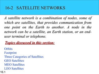 16-2 SATELLITE NETWORKS

   A satellite network is a combination of nodes, some of
   which are satellites, that provides communication from
   one point on the Earth to another. A node in the
   network can be a satellite, an Earth station, or an end-
   user terminal or telephone.
   Topics discussed in this section:
   Orbits
   Footprint
   Three Categories of Satellites
   GEO Satellites
   MEO Satellites
   LEO Satellites
16.1
 