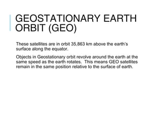GEOSTATIONARY EARTH
ORBIT (GEO)
These satellites are in orbit 35,863 km above the earth’s
surface along the equator.
Objects in Geostationary orbit revolve around the earth at the
same speed as the earth rotates. This means GEO satellites
remain in the same position relative to the surface of earth.
 