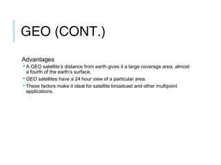 GEO (CONT.)
Advantages
 A GEO satellite’s distance from earth gives it a large coverage area, almost
a fourth of the earth’s surface.
 GEO satellites have a 24 hour view of a particular area.
 These factors make it ideal for satellite broadcast and other multipoint
applications.
 