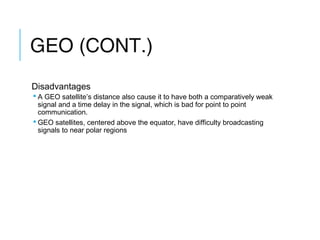 GEO (CONT.)
Disadvantages
 A GEO satellite’s distance also cause it to have both a comparatively weak
signal and a time delay in the signal, which is bad for point to point
communication.
 GEO satellites, centered above the equator, have difficulty broadcasting
signals to near polar regions
 